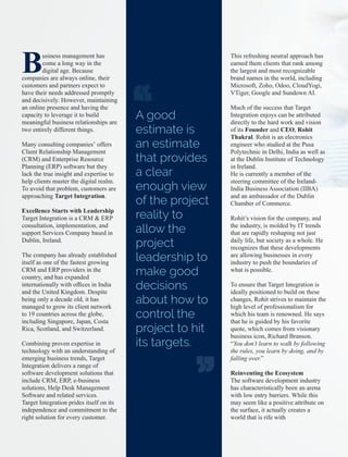 Business management has
come a long way in the
digital age. Because
companies are always online, their
customers and partners expect to
have their needs addressed promptly
and decisively. However, maintaining
an online presence and having the
capacity to leverage it to build
meaningful business relationships are
two entirely different things.
Many consulting companies’ offers
Client Relationship Management
(CRM) and Enterprise Resource
Planning (ERP) software but they
lack the true insight and expertise to
help clients master the digital realm.
To avoid that problem, customers are
approaching Target Integration.
Excellence Starts with Leadership
Target Integration is a CRM & ERP
consultation, implementation, and
support Services Company based in
Dublin, Ireland.
The company has already established
itself as one of the fastest growing
CRM and ERP providers in the
country, and has expanded
internationally with ofﬁces in India
and the United Kingdom. Despite
being only a decade old, it has
managed to grow its client network
to 19 countries across the globe,
including Singapore, Japan, Costa
Rica, Scotland, and Switzerland.
Combining proven expertise in
technology with an understanding of
emerging business trends, Target
Integration delivers a range of
software development solutions that
include CRM, ERP, e-business
solutions, Help Desk Management
Software and related services.
Target Integration prides itself on its
independence and commitment to the
right solution for every customer.
This refreshing neutral approach has
earned them clients that rank among
the largest and most recognizable
brand names in the world, including
Microsoft, Zoho, Odoo, CloudYogi,
VTiger, Google and Sundown AI.
Much of the success that Target
Integration enjoys can be attributed
directly to the hard work and vision
of its Founder and CEO, Rohit
Thakral. Rohit is an electronics
engineer who studied at the Pusa
Polytechnic in Delhi, India as well as
at the Dublin Institute of Technology
in Ireland.
He is currently a member of the
steering committee of the Ireland-
India Business Association (IIBA)
and an ambassador of the Dublin
Chamber of Commerce.
Rohit’s vision for the company, and
the industry, is molded by IT trends
that are rapidly reshaping not just
daily life, but society as a whole. He
recognizes that these developments
are allowing businesses in every
industry to push the boundaries of
what is possible.
To ensure that Target Integration is
ideally positioned to build on these
changes, Rohit strives to maintain the
high level of professionalism for
which his team is renowned. He says
that he is guided by his favorite
quote, which comes from visionary
business icon, Richard Branson.
“You don’t learn to walk by following
the rules, you learn by doing, and by
falling over.”
Reinventing the Ecosystem
The software development industry
has characteristically been an arena
with low entry barriers. While this
may seem like a positive attribute on
the surface, it actually creates a
world that is rife with
A good
estimate is
an estimate
that provides
a clear
enough view
of the project
reality to
allow the
project
leadership to
make good
decisions
about how to
control the
project to hit
its targets.
 
