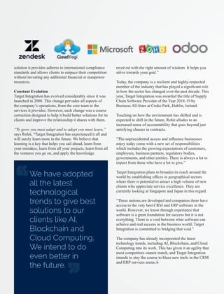solution it provides adheres to international compliance
standards and allows clients to outpace their competition
without investing any additional ﬁnancial or manpower
resources.
Constant Evolution
Target Integration has evolved considerably since it was
launched in 2008. This change pervades all aspects of
the company’s operations, from the core team to the
services it provides. However, each change was a course
correction designed to help it build better solutions for its
clients and improve the relationship it shares with them.
“To grow you must adapt and to adopt you must learn,”
says Rohit, “Target Integration has experienced it all and
will surely learn more in the future. We believe that
learning is a key that helps you sail ahead, learn from
your mistakes, learn from all your projects, learn from all
the ventures you go on, and apply the knowledge
received with the right amount of wisdom. It helps you
strive towards your goal.”
Today, the company is a resilient and highly-respected
member of the industry that has played a signiﬁcant role
in how the sector has changed over the past decade. This
year, SupplyTarget Integration was awarded the title of
Chain Software Provider of the Year 2018-19 by
Business All-Stars at Croke Park, Dublin, Ireland.
Touching on how the environment has shifted and is
expected to shift in the future, Rohit alludes to an
increased sense of accountability that goes beyond just
satisfying clauses in contracts.
“The unprecedented access and inﬂuence businesses
enjoy today come with a new set of responsibilities
which includes the growing expectations of customers,
employees, business partners, regulatory bodies,
governments, and other entities. There is always a lot to
expect from those who have a lot to give.”
Target Integration plans to broaden its reach around the
world by establishing ofﬁces in geographical sectors
where there is potential to attract a high volume of new
clients who appreciate service excellence. They are
currently looking at Singapore and Japan in this regard.
“These nations are developed and companies there have
access to the very best CRM and ERP software in the
world. However, we know through experience that
software is a great foundation for success but it is not
everything. There is a void between what software can
achieve and real success in the business world; Target
Integration is committed to bridging that void.”
The company has already incorporated the latest
technology trends, including AI, Blockchain, and Cloud
Computing into its work. This has given it an agility that
most competitors cannot match, and Target Integration
intends to stay the course to blaze new trails in the CRM
and ERP services arena.
We have adopted
all the latest
technological
trends to give best
solutions to our
clients like AI,
Blockchain and
Cloud Computing.
We intend to do
even better in
the future.
 