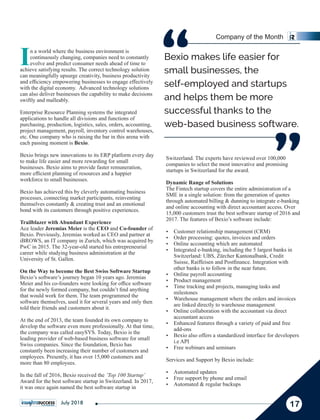 Switzerland. The experts have reviewed over 100,000
companies to select the most innovative and promising
startups in Switzerland for the award.
Dynamic Range of Solutions
The Fintech startup covers the entire administration of a
SME in a single solution: from the generation of quotes
through automated billing & dunning to integrate e-banking
and online accounting with direct accountant access. Over
15,000 customers trust the best software startup of 2016 and
2017. The features of Bexio’s software include:
Ÿ Customer relationship management (CRM)
Ÿ Order processing: quotes, invoices and orders
Ÿ Online accounting which are automated
Ÿ Integrated e-banking, including the 5 largest banks in
Switzerland: UBS, Zürcher Kantonalbank, Credit
Suisse, Raiffeisen and Postﬁnance. Integration with
other banks is to follow in the near future.
Ÿ Online payroll accounting
Ÿ Product management
Ÿ Time tracking and projects, managing tasks and
milestones
Ÿ Warehouse management where the orders and invoices
are linked directly to warehouse management
Ÿ Online collaboration with the accountant via direct
accountant access
Ÿ Enhanced features through a variety of paid and free
add-ons
Ÿ Bexio also offers a standardized interface for developers
i.e API
Ÿ Free webinars and seminars
Services and Support by Bexio include:
Ÿ Automated updates
Ÿ Free support by phone and email
Ÿ Automated & regular backups
In a world where the business environment is
continuously changing, companies need to constantly
evolve and predict consumer needs ahead of time to
achieve satisfying results. The correct technology solution
can meaningfully upsurge creativity, business productivity
and efﬁciency empowering businesses to engage effectively
with the digital economy. Advanced technology solutions
can also deliver businesses the capability to make decisions
swiftly and malleably.
Enterprise Resource Planning systems the integrated
applications to handle all divisions and functions of
purchasing, production, logistics, sales, orders, accounting,
project management, payroll, inventory control warehouses,
etc. One company who is raising the bar in this arena with
each passing moment is Bexio.
Bexio brings new innovations to its ERP platform every day
to make life easier and more rewarding for small
businesses. Bexio aims to provide faster remuneration,
more efﬁcient planning of resources and a happier
workforce to small businesses.
Bexio has achieved this by cleverly automating business
processes, connecting market participants, reinventing
themselves constantly & creating trust and an emotional
bond with its customers through positive experiences.
Trailblazer with Abundant Experience
Ace leader Jeremias Meier is the CEO and Co-founder of
Bexio. Previously, Jeremias worked as CEO and partner at
iBROWS, an IT company in Zurich, which was acquired by
PwC in 2015. The 32-year-old started his entrepreneurial
career while studying business administration at the
University of St. Gallen.
On the Way to become the Best Swiss Software Startup
Bexio’s software’s journey began 10 years ago. Jeremias
Meier and his co-founders were looking for ofﬁce software
for the newly formed company, but couldn’t ﬁnd anything
that would work for them. The team programmed the
software themselves, used it for several years and only then
told their friends and customers about it.
At the end of 2013, the team founded its own company to
develop the software even more professionally. At that time,
the company was called easySYS. Today, Bexio is the
leading provider of web-based business software for small
Swiss companies. Since the foundation, Bexio has
constantly been increasing their number of customers and
employees. Presently, it has over 15,000 customers and
more than 80 employees.
In the fall of 2016, Bexio received the ‘Top 100 Startup’
Award for the best software startup in Switzerland. In 2017,
it was once again named the best software startup in
Bexio makes life easier for
small businesses, the
self-employed and startups
and helps them be more
successful thanks to the
web-based business software.
“
“
17
Company of the Month
July 2018
 