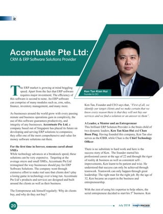 The ERP market is growing at mind boggling
speed. Apart from the fact that ERP software
requires major investment; The efﬁciency of
this software is second to none. An ERP software
can comprise of many modules such as, crm, sales,
ﬁnance, inventory management, and many more.
As businesses around the world grow with every passing
minute and business operations gain in complexity, the
use of this software guarantees productivity, and
integrity of any businesses. Accentuate Pte Ltd, a
company based out of Singapore has placed its future on
developing and serving ERP solutions to companies;
they offer one of the most comprehensive and value for
money software solutions out there.
For the ﬁrst time in forever, someone cared about
SMEs
While technology advances at a breakneck speed, these
solutions can be very expensive. Targeting at the
average micro and small SMEs, Accentuate Pte Ltd
reimagined the way businesses should pay for ERP
Software Solutions. The company went through
extensive effort to make real sure that clients don’t play
a losing game in technology over a long run. Accentuate
Pte Ltd’s products and services are designed and built
around the clients as well as their business.
The Entrepreneur ask himself regularly: Why do clients
buy, and why do they not buy?
Ken Tan, Founder and CEO says that, “First of all, we
identify our target clients and we make certain that we
know every reason there is that they will not buy our
services and we ﬁnd a solution or an answer to them”.
A Leader, a Mentor and an Entrepreneur
This brilliant ERP Solution Provider is the brain child of
two dynamic leaders, Ken Tan Kian Hui and Chan
Boon Ping. Having founded this company, Ken Tan also
serves as the CEO, while Chan is the Chief Technology
Ofﬁcer.
There is no substitute to hard work and here is the
success story of Ken. The founder started his
professional career at the age of 22 and through the rigor
of reality & business as well as consistent self-
improvements, Ken learnt to be patient and wise. He
understood that success can only be achieved through
teamwork. Teamwork can only happen through great
leadership: The right man for the right job. By the age of
32, Ken became an expert in the business and
entrepreneurship.
With the zest of using his expertise to help others, the
th
serial entrepreneur decided to start his 5 business. Ken
Accentuate Pte Ltd:
CRM & ERP Software Solutions Provider
Ken Tan Kian Hui
Founder & CEO
20 July 2018
 