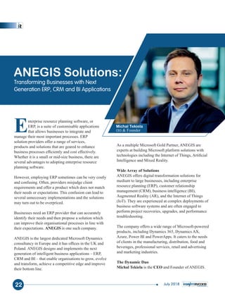 Enterprise resource planning software, or
ERP, is a suite of customisable applications
that allows businesses to integrate and
manage their most important processes. ERP
solution providers offer a range of services,
products and solutions that are geared to enhance
business processes efﬁciently and cost effectively.
Whether it is a small or mid-size business, there are
several advantages to adopting enterprise resource
planning software.
However, employing ERP sometimes can be very costly
and confusing. Often, providers misjudge client
requirements and offer a product which does not match
their needs or expectations. This confusion can lead to
several unnecessary implementations and the solutions
may turn out to be overpriced.
Businesses need an ERP provider that can accurately
identify their needs and then propose a solution which
can improve their organisational processes in line with
their expectations. ANEGIS is one such company.
ANEGIS is the largest dedicated Microsoft Dynamics
consultancy in Europe and it has ofﬁces in the UK and
Poland. ANEGIS designs and implements the next
generation of intelligent business applications – ERP,
CRM and BI – that enable organisations to grow, evolve
and transform, achieve a competitive edge and improve
their bottom line.
As a multiple Microsoft Gold Partner, ANEGIS are
experts at building Microsoft platform solutions with
technologies including the Internet of Things, Artiﬁcial
Intelligence and Mixed Reality.
Wide Array of Solutions
ANEGIS offers digital transformation solutions for
medium to large businesses, including enterprise
resource planning (ERP), customer relationship
management (CRM), business intelligence (BI),
Augmented Reality (AR), and the Internet of Things
(IoT). They are experienced at complex deployments of
business software systems and are often engaged to
perform project recoveries, upgrades, and performance
troubleshooting.
The company offers a wide range of Microsoft-powered
products, including Dynamics 365, Dynamics AX,
Azure, Power BI and PowerApps. It caters to the needs
of clients in the manufacturing, distribution, food and
beverages, professional services, retail and advertising
and marketing industries.
The Dynamic Duo
Michal Tekiela CEOis the and Founder of ANEGIS.
ANEGIS Solutions:
Transforming Businesses with Next
Generation ERP, CRM and BI Applications
Michal Tekiela
CEO & Founder
22 July 2018
 