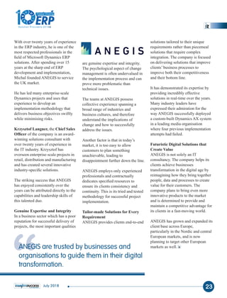 With over twenty years of experience
in the ERP industry, he is one of the
most respected professionals in the
ﬁeld of Microsoft Dynamics ERP
solutions. After spending over 15
years at the sharp end of ERP
development and implementation,
Michal founded ANEGIS to service
the UK market.
He has led many enterprise-scale
Dynamics projects and uses that
experience to develop an
implementation methodology that
delivers business objectives swiftly
while minimising risks.
Krzysztof Langner, Chief Salesthe
Ofﬁcer of the company is an award-
winning solutions consultant with
over twenty years of experience in
the IT industry. Krzysztof has
overseen enterprise-scale projects in
retail, distribution and manufacturing
and has created several innovative
industry-speciﬁc solutions.
The striking success that ANEGIS
has enjoyed consistently over the
years can be attributed directly to the
capabilities and leadership skills of
this talented duo.
Genuine Expertise and Integrity
In a business sector which has a poor
reputation for successful delivery of
projects, the most important qualities
are genuine expertise and integrity.
The psychological aspect of change
management is often undervalued in
the implementation process and can
prove more problematic than
technical issues.
The teams at ANEGIS possess
collective experience spanning a
broad range of industries and
business cultures, and therefore
understand the implications of
change and how to successfully
address the issues.
Another factor is that in today’s
market, it is too easy to allow
customers to plan something
unachievable, leading to
disappointment further down the line.
ANEGIS employs only experienced
professionals and contractually
dedicates speciﬁed resources to
ensure its clients consistency and
continuity. This is its tried and tested
methodology for successful project
implementation.
Tailor-made Solutions for Every
Requirement
ANEGIS provides clients end-to-end
solutions tailored to their unique
requirements rather than piecemeal
solutions that require complex
integration. The company is focused
on delivering solutions that improve
clients’ business processes to
improve both their competitiveness
and their bottom line.
It has demonstrated its expertise by
providing incredibly effective
solutions in real-time over the years.
Many industry leaders have
expressed their admiration for the
way ANEGIS successfully deployed
a custom-built Dynamics AX system
in a leading media organisation
where four previous implementation
attempts had failed.
Futuristic Digital Solutions that
Create Value
ANEGIS is not solely an IT
consultancy. The company helps its
clients achieve businesses
transformation in the digital age by
reimagining how they bring together
people, data and processes to create
value for their customers. The
company plans to bring even more
innovative products to the market
and is determined to provide and
maintain a competitive advantage for
its clients in a fast-moving world.
ANEGIS has grown and expanded its
client base across Europe,
particularly in the Nordic and central
European markets, and is now
planning to target other European
markets as well.
“ANEGIS are trusted by businesses and
organisations to guide them in their digital
transformation.
23July 2018
1
The
Solution Providers 2018
ERPERP
Fastest Growing
 