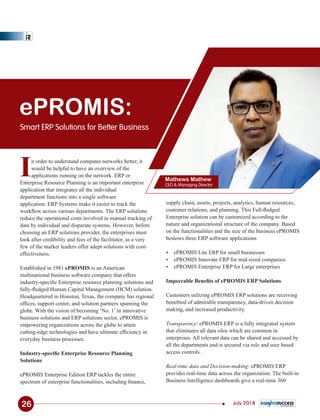 ePROMIS:
Smart ERP Solutions for Better Business
Mathews Mathew
CEO & Managing Director
supply chain, assets, projects, analytics, human resources,
customer relations, and planning. This Full-ﬂedged
Enterprise solution can be customized according to the
nature and organizational structure of the company. Based
on the functionalities and the size of the business ePROMIS
bestows three ERP software applications
Ÿ ePROMIS Lite ERP for small businesses
Ÿ ePROMIS Innovate ERP for mid-sized companies
Ÿ ePROMIS Enterprise ERP for Large enterprises
Impeccable Beneﬁts of ePROMIS ERP Solutions
Customers utilizing ePROMIS ERP solutions are receiving
beneﬁted of admirable transparency, data-driven decision
making, and increased productivity.
Transparency: ePROMIS ERP is a fully integrated system
that eliminates all data silos which are common in
enterprises. All relevant data can be shared and accessed by
all the departments and is secured via role and user based
access controls.
Real-time data and Decision-making: ePROMIS ERP
provides real-time data across the organization. The built-in
Business Intelligence dashboards give a real-time 360
In order to understand computer networks better, it
would be helpful to have an overview of the
applications running on the network. ERP or
Enterprise Resource Planning is an important enterprise
application that integrates all the individual
department functions into a single software
application. ERP Systems make it easier to track the
workﬂow across various departments. The ERP solutions
reduce the operational costs involved in manual tracking of
data by individual and disparate systems. However, before
choosing an ERP solutions provider, the enterprises must
look after credibility and fees of the facilitator, as a very
few of the market leaders offer adept solutions with cost-
effectiveness.
Established in 1981 ePROMIS is an American
multinational business software company that offers
industry-speciﬁc Enterprise resource planning solutions and
fully-ﬂedged Human Capital Management (HCM) solution.
Headquartered in Houston, Texas, the company has regional
ofﬁces, support center, and solution partners spanning the
globe. With the vision of becoming ‘No. 1’ in innovative
business solutions and ERP solutions sector, ePROMIS is
empowering organizations across the globe to attain
cutting-edge technologies and have ultimate efﬁciency in
everyday business processes.
Industry-speciﬁc Enterprise Resource Planning
Solutions
ePROMIS Enterprise Edition ERP tackles the entire
spectrum of enterprise functionalities, including ﬁnance,
26 July 2018
 