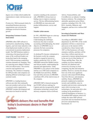 “
Advice, FinancesOnline, and
CrowdReviews as industry’s leading
business solutions. The company has
admirable operations across ﬁfteen
countries, including USA, UK, UAE,
KSA, Australia, Malaysia, and
Singapore, and has over a million ERP
users.
Investing in Futuristic and More
Secure IoT Platforms
According to ePROMIS’s R&D
department, by 2025 90% of the world
population will have a smart device
and access to the internet will be
considered as a basic human right.
100 % of the businesses will enjoy
enterprise mobility, and there will be
more than a trillion smart devices
connected to internet taking businesses
to the next level of the Internet of
Things and Big Data. Thus, the
company envisions employing
futuristic IoT platforms and
extensively investing in cloud
computing, big data and enterprise
mobility. However, security has always
been one of the most signiﬁcant
concerns with cloud, BYOD (Bring
Your Own Device), and enterprise
mobility. Hence, ePROMIS has
primarily emphasized on platform
security and credibility since its
inception and envisions continuing the
same while investing in new
technologies. Its innovation lab is also
working on the possibilities of
Artiﬁcial Intelligence in business, i.e.,
AI-enabled ERP solutions which will
reshape the entire ERP software
ecosystem and can transform business
processes and productivity
benchmarks.
ePROMIS delivers the real benefits that
today’s businesses desire in their ERP
System.
degree view of data which enables the
organization to make vital decisions on
time.
Productivity: With increased clarity by
streamlined business processes,
organizations can overcome the
challenges involved in business
growth.
Integrating Customer Centric
Innovations
ePROMIS offers ERP software to
construction, manufacturing, trading,
logistics, and real estate industries with
cloud deployment models as well as a
conventional on-premise deployment
model. The ERP Solutions market is
witnessing a fast paced growth and
many of the world tech leaders are
trying their hand in the emerging
sector. With increasing competition
customer demands are changing. They
are expecting more adaptive features
with cost effectiveness. The security
concerns and regulations are
increasing. The situation is tempting
for ERP providers and companies are
adopting different technologies as per
customer needs.
ePROMIS is a leading business
software provider that continually
innovates products and services. Being
a customer-centric organization,
ePROMIS’ product development and
innovation are based on real-life
scenarios standing at the customer’s
side. ePROMIS is always keen on
ﬁnding ways to improve customer
service. The key differentiating factors
of ePROMIS are innovation and
product differentiation, service and
support.
Notable Achievements
In 1981, ePROMIS began as a start-up
business in Houston, Texas.
Understanding the challenges
businesses face due to manual
accounting and bookkeeping, the initial
objective of ePROMIS was to
automate the basic accounting
processes for companies.
As desktop PCs became widespread in
the business world, the company
decided to expand its horizon to
markets outside the USA. In 1994,
ePROMIS entered the Middle Eastern
and African market, understanding the
potential and opportunities. Today
ePROMIS is a key player in the market
and has over 2500 client companies in
the Middle East and Africa. Middle
East and Africa division of ePROMIS
contributes 60% of the total revenue of
the company.
ePROMIS ERP is featured among the
top 20 ERP software rankings by
Capterra and also recognized by global
information technology research and
advisory companies such as Software
27July 2018
1
The
Solution Providers 2018
ERPERP
Fastest Growing
 