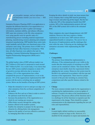 Keeping the above details in mind, one must assume that
every company that is using ERP must be generating
large revenues and achieving all the targets. But the fact
is that only 20% of the enterprises beneﬁt from ERP
systems. 60% of the implementation projects fail and
90% of the ERP systems fail to deliver the estimated
ROI.
Many companies also report disappointment with ERP
solutions. However, this story requires a further
explanation as in most cases; ERP solutions deliver
unparalleled beneﬁts to enterprises. The answer lies in
the process of implementation and the challenges that
arise while the same. Following are the challenges that
enterprises encounter while implementing the ERP
systems:
Challenges:
Ÿ Compatibility
The primary focus behind the implementation is
efﬁciency. If the estimated growth is not visible in the
results then the whole project of switching to an ERP
system can be considered a failure. This means that the
enterprises must double check the requirements before
adapting the new system. Moreover, the system must be
ﬂexible to be optimized in accordance with the type and
structure of the organization. There must be a proper
research of the provider including its customer base,
competences and other speciﬁc features related to the
product.
Ÿ Change
The most common mistake made by the organizations is
considering the implementation, as just an update of
software. It needs to be taken as the transformation of
management. The process affects all the functions and it
is a challenge for all the functions to respond as per the
requirement to the change. There should be a proper
communication to the departments regarding the new job
roles and responsibilities.
Ÿ Skill
It needs highly skilled workforce to successfully
complete a project as large as this. However, it is
doubtful for the enterprises to expect and maintain the
How you gather, manage, and use information
will determine whether you win or lose. — Bill
Gates.
Enterprise Resource Planning (ERP) is an application to
integrate the different functions of an organization in a
centralized approach in order to gather and manage
information, maintain stability, and enhance efﬁciency.
ERP came into existence in the 90s when enterprises
were using speciﬁc tools for speciﬁc tasks of a
manufacturing process including material requirement
planning, manufacturing resource planning and computer
integrated manufacturing. ERP handled those entire tasks
single handedly and all other core functional areas of the
enterprise came along. The primary focus of ERP was to
automate the back ofﬁce functions of enterprises. With
time, all other functions were added in the task list
including, Customer Relationship Management (CRM),
Supplier Relationship Management (SRM) and e-
commerce.
The global market value of ERP software market was
$82.3 billion in 2016 and it is projected to reach around
$84.7 billion by2021. In a recent study, it was shown that
the new ERP systems enabled companies to attain 24%
of growth in on-time deliveries due to increase in
efﬁciency. 81% of the organizations have either
completed the process of implementation, or are in the
process. 16% of the organizations implemented the ERP
system with the motive switching into an updated
system. Below are the beneﬁts of having an ERP system:
Ÿ Helps the enterprise to survive and give an edge over
other enterprises from the cut throat competition of
the market.
Ÿ Enhances the ﬂow and use of data in order to retrieve
the optimum result from the same.
Ÿ Increases the productivity of the organization as a
whole by not wasting any resources.
Ÿ Offers better security through the cutting edge
features offered in the modern systems.
Ÿ Enables the enterprise to prepare for the upcoming
obstacles by offering better risk management.
Ÿ Improves the quality of services offered to customers
by managing their data in real time.
29
Tech Implementation
July 2018
 