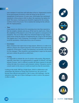 same standard of work from each individual of the lot. Organizations need to
invest good amount of resources while the hiring for the top level
management of such process. In some cases, fresh leaders have performed
immensely in these projects while in others; the experience has spoken for
itself. This means a training process should be organized for the existing
workforce before the process. Not to mention the training for the software
after the implementation.
Ÿ Time
Large projects are often known for consuming more time than expected as
they are complex, dynamic and can go off the track by small errors. Delay in
the completion of the projects is one of the most expensive consequences for
enterprises. The cost of delay affects the estimated budget by huge margins,
which means losing the purpose of implementing the system in the ﬁrst place.
This happens due to lack of planning. Even though it is difﬁcult to completely
avoid the uncertainty, a better plan saves a ton of resources.
Ÿ Governance
Many enterprises lack supervision in large projects. Moreover, in order to be
effective, projects also requires long term vision and keen observation on the
complexity of the project. Usually such planning is not possible with the help
of a few managers. There should be a governing body to supervise the project
and must evaluate the growth on a daily basis.
Ÿ Costing
It is impossible to estimate the cost of a project with accuracy. Big projects,
especially when there is an implementation or upgrade of software, cost huge
amount of money. And it is difﬁcult to predict the future expenses in advance
without the help of an extensive and systematic solution. Enterprises need to
consult experts in this area as it would cost much less than the uncertainty.
Looking at the trends, ERP has a bright future. With its collaboration with
technologies like Internet of Things and Cloud Services, the system will
become more efﬁcient and productive. But it comes with challenges. And the
enterprises must take care of these challenges in order to retrieve the purpose
it offers to fulﬁll.
30 July 2018
 