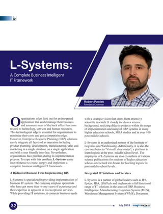 L-Systems:
A Complete Business Intelligent
IT Framework
Robert Pawlak
Founder & Chairman
with a strategic vision that stems from extensive
scientiﬁc research. It closely inculcates science
background, realizing didactic projects within the range
of implementation and using of ERP systems in many
higher education schools, MBA studies and in over 100
post-middle-schools.
L-Systems is an authorized partner of the Institute of
Logistics and Warehousing. Additionally, it is also the
co-contributor to ‘Virtual Laboratories’, a platform to
learn logistic at the post- middle-school level. The
employees of L-Systems are also co-authors of various
science publications for students of higher education
schools and school text-books for learning logistic in
post-middle-school levels.
Integrated IT Solutions and Services
L-Systems is a partner of global leaders such as IFS,
Epicor, JDA, QlikTech and implements a full functional
range of IT solutions in the areas of ERP, Business
Intelligence, Manufacturing Execution System (MES),
Warehouse Management Systems (WMS), Document
Organizations often look out for an integrated
application that could manage their business
and automate most of the back ofﬁce functions
related to technology, services and human resources.
This technological edge is essential for organizations to
minimize their costs and get a competitive edge.
However, Enterprise Resource Planning (ERP) solutions
rarely integrate all facets of an operation including
product planning, development, manufacturing, sales and
marketing in a single database on a single application
and with a user friendly interface. Nevertheless,
organizations face problem during its implementation
process. To cope with this problem, L-Systems came
into existence to create, supply and implement a
complete business intelligent IT framework.
A Dedicated Business Firm Implementing BIS
L-Systems is specialized in providing implementation of
business IT system. The company employs specialists
who have got more than twenty years of experience and
their expertise in apparent in its exceptional services.
While providing IT solutions, it connects business needs
32 July 2018
 