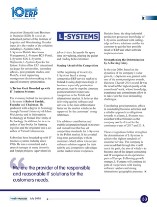 “We are the provider of the responsible
and reasonable IT solutions for the
customers needs.
circulation (Suncode) and Business
to Business (B2B). It is also an
authorized partner of the Institute of
Logistics and Warehousing. Besides
these, it is the vendor of the solutions
including L-Systems MES,
L-Systems Mobile Warehouse
Management, L-Systems B2B Portal,
L-Systems EDI, L-Systems
Shipments, L-Systems Quickie for
Epicor. It also offers ERP educational
packages for universities, secondary
schools, post graduate studies, and
MonZa, a tool supporting
management decision making in the
area of inventory optimization.
A Techno Geek Bounded up with
IT Business Systems
The visionary behind the inception of
L-Systems is Robert Pawlak,
Founder and Chairman. He
graduated with a degree in Sociology
through Poznań University of Adam
Mickiewicz and in Information
Technology at Poznań University of
Technology. In addition, he is a co-
author of text-books for learning
logistics and the originator and a co-
author of Virtual Laboratories.
Robert has been bounded up with IT
business systems industry since
1996. He was a consultant and a
project manager at many domestic
and foreign projects. Apart from his
Besides these, the deep industrial
production processes knowledge of
L-Systems combined with cutting-
edge software solutions enables its
customer to get the best possible
result of ERP and other software
implementations.
Strengthening the Determination
by Achieving Glory
In the year 2016, based on the
dynamics of the company’s value
growth, L-Systems was granted with
one of the most prestigious awards,
Business Cheetah 2016 award. It was
the result of the highest quality of its
consultants’ work, whose knowledge,
experience and commitment allow it
to take even the most demanding
challenges.
Considering good reputation, ethics
in conducting business activities and
a reliable approach to obligations
towards its clients, L-Systems was
awarded with certiﬁcates as the
company worth of trust for the
continuous years of 2017 and 2018.
These recognitions further strengthen
the determination of L-Systems to
achieve the highest standards of
customer service. The company is
convinced that through this it will
reach the path, the aim of which is to
become one of the largest consulting
and IT companies in its operational
parts of Europe. Following growth
strategy, L-Systems will continue its
path of cooperation with leading
software vendors and strong
international geographic presence.
job activities, he spends his spare
time on yachting, playing the guitar
and reading belles literature.
Staying Ahead of the Competition
At the beginning of its activity,
L-Systems faced a strong
competitive ERP service market in
Poland. Having deep knowledge of
business, especially production
processes, step by step the company
gained customer respect and
recognition in the Polish and
international market. It believes that
delivering quality software and
services is the main differentiator
factor on the market which can be
supported by the customers’ strong
references.
It is advisory contribution and
truthful cooperation based on respect
and mutual trust that has set
competitive standards for L-Systems
in the Polish market. It has created
long-term partnerships with its
customers which allow it to secure
software solution support for their
activity and competitive advantage
on the market where it operates.
33July 2018
1
The
Solution Providers 2018
ERPERP
Fastest Growing
 