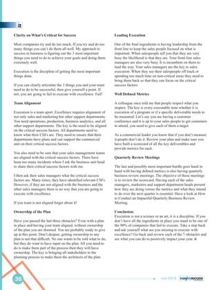 Leading Execution
One of the ﬁnal ingredients is having leadership from the
front line to keep the sales people focused on what is
important. When salespeople tell you that they are very
busy the likelihood is that they are. Your front-line sales
managers are also very busy. It is incumbent on them to
lead the way. Your sales managers are the key to sales
execution. When they see their salespeople off track or
spending too much time on non-critical areas they need to
bring them back so that they can focus on the critical
success factors.
Well Deﬁned Metrics
A colleague once told me that people respect what you
inspect. The key is every executable item whether it is
execution of a program or if a speciﬁc deliverable needs to
be measured. Let’s say you are having a customer
conference and it is up to your sales people to get customers
to attend, you need to give each of them a target.
As a commercial leader you know that if you don’t measure
it people don’t do it. Review your plan and make sure you
have built a scorecard of all the key deliverables and
provide metrics for each.
Quarterly Review Meetings
The last and possibly most important hurdle goes hand in
hand with having deﬁned metrics is also having quarterly
business review meetings. The objective of these meetings
is to review the scorecard. Having each of the sales
managers, marketers and support department heads present
how they are doing versus the metrics and what they intend
to do over the next quarter is essential. Have a look at How
to Conduct an Impactful Quarterly Business Review
Meeting.
Conclusion:
Execution is not a science or an art, it is a discipline. If you
don’t have all the ingredients in place you stand to be one of
the 90% of companies that fail to execute. Take a step back
and ask yourself what are you missing to execute with
excellence? Go back and review each of the 7 obstacles and
see what you can do to positively impact your year.
Clarity on What’s Critical for Success
Most companies try and do too much. If you try and do too
many things you can’t do them all well. My approach to
success in business is ﬁguring out the 3 most important
things you need to do to achieve your goals and doing them
extremely well.
Execution is the discipline of getting the most important
things done.
If you can clearly articulate the 3 things you and your team
need to do to be successful, then give yourself a point. If
not, you are going to fail to execute with excellence. Fail!
Team Alignment
Execution is a team sport. Excellence requires alignment of
not only sales and marketing but other support departments.
You need operations, production, business analytics, and all
other support departments. The key is the need to be aligned
on the critical success factors. All departments need to
know what their CSFs are. They need to ensure that their
departments have plans and can support the commercial
unit on their critical success factors.
You also need to be sure that your sales management teams
are aligned with the critical success factors. There have
been too many incidents where I ask the business unit head
to share their critical success factors with me.
I then ask their sales managers what the critical success
factors are. Many times, they have identiﬁed relevant CSFs.
However, if they are not aligned with the business and the
other sales managers there is no way that you are going to
execute with excellence.
If you team is not aligned forget about it!
Ownership of the Plan
Have you passed the last three obstacles? Even with a plan
in place and having your team aligned, without ownership
of the plan you are doomed. You are probably ready to give
up at this point. Don’t despair, getting ownership to any
plan is not that difﬁcult. No one wants to be told what to do,
but they do want to have input on the plan. All you need to
do is make them part of the process then they will have
ownership. The key is bringing all stakeholders to the
planning process to make them the architects of the plan.
36 July 2018
 