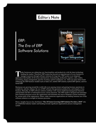 ERP:
The Era of ERP
Software Solutions
oday businesses are enhancing core functionalities and productivity with the latest technology
Theading the market. Therefore, ERP system has become an important part of every business to
manage its process through software solutions for long time. ERP system is an integrated
application that handles all divisions and functions of purchasing, production, logistics, sales, orders,
accounting, project management, payroll, inventory control warehouses, etc. There are many latest trends
enhancing the ERP business module such as SaaS, IoT, mobile ERP solution, hybrid ERP options, and two
tiered ERP.
Businesses are growing around the world with every passing minute and gaining business operations in
complexity, and also enhance the use of ERP software that guarantees productivity, and integrity of any
business. Basically, an ERP software solution combines with various traditional management functions
and facilitates the ﬂow of information across various functions. The ERP model is designed and automates
basic business processes across the organization and eliminates the need of disparate systems maintained
by various units of the organization. Hence, today numerous organizations are making immense use of this
software solution to oversight its business processes.
Hence, Insights Success has shortlisted, “The 10 Fastest Growing ERP Solution Providers, 2018” who
are established industry leaders and heading towards signiﬁcant organizations process management
system.
 