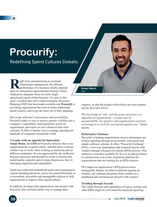 Right from manufacturing to customer
relationship management, the efﬁcient
performance of a business wholly depends
upon its meticulous organizational structure which
emphasizes adequate focus on every single
operational region of that business. To cater to this
need, a modern-day elixir called Enterprise Resource
Planning (ERP) has been made available and Procurify is
providing organizations the tools to better understand
spend cultures, and to get the most out of their spending.
Due to the software’s convenience and accessibility,
Procurify makes it easy to achieve greater visibility into a
company’s expenditure, track purchases across an
organization, and report on one’s ﬁnancial data with
certainty. It offers a smarter way to manage spending for
hundreds of companies around the world.
A Leader with an Appetite for Innovation
Aman Mann, the CEO of Procurify, believes that every
organization has a spend culture, and that there is always
a better way to work. After working at numerous jobs at
different companies, he was aggravated by the inefﬁcient
business processes and decided to create a solution that
would tackle a speciﬁc pain in many businesses, that of,
managing organizational expenditure.
Aman has witnessed ﬁrsthand the pains and consequences
of poor spending decisions, and so he created Procurify as
a convenient, accessible and manageable solution to help
organizations to improve their spend cultures.
In addition, he hopes that organizations that partner with
Procurify also can ﬁnd a better way to manage their
expense, so that the people within them can work smarter
and be their best selves.
"The knowledge of ‘why’ and the power of action is so
important in organizations - revenue may be
uncontrollable, but spend is, and organizations can learn
to leverage it to work for you and not against you,” Aman
asserts.
Reformative Solutions
Procurify is helping organizations receive advantages out
of their spending through an accessible, convenient and
simple software solution. It offers ‘Procurify Exchange’
(PEx), a two-way marketplace that connects buyers with
vendors through a Request for Quote (RFQ) process. This
solution is currently available for free as an add-on feature
to current users or as a free standalone platform for
organizations that are looking for an RFQ solution.
PEx makes an organization’s RFQ process more
manageable. Buyers are able to send out requests in
minutes, see summarized quotes from vendors in a
dashboard and communicate directly with vendors.
Treading through Travails
The robust features and capabilities of legacy systems and
other ERPs might be well-suited for ﬁnancial reporting
Procurify:
Redeﬁning Spend Cultures Globally
Aman Mann
CEO
38 July 2018
 