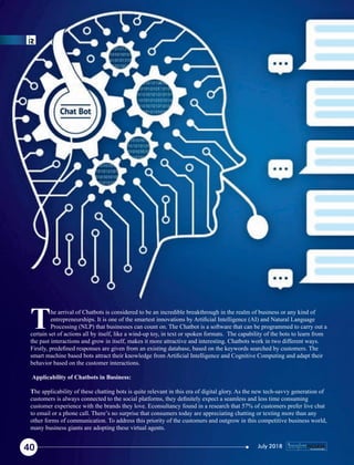 he arrival of Chatbots is considered to be an incredible breakthrough in the realm of business or any kind of
Tentrepreneurships. It is one of the smartest innovations by Artiﬁcial Intelligence (AI) and Natural Language
Processing (NLP) that businesses can count on. The Chatbot is a software that can be programmed to carry out a
certain set of actions all by itself, like a wind-up toy, in text or spoken formats. The capability of the bots to learn from
the past interactions and grow in itself, makes it more attractive and interesting. Chatbots work in two different ways.
Firstly, predeﬁned responses are given from an existing database, based on the keywords searched by customers. The
smart machine based bots attract their knowledge from Artiﬁcial Intelligence and Cognitive Computing and adapt their
behavior based on the customer interactions.
Applicability of Chatbots in Business:
The applicability of these chatting bots is quite relevant in this era of digital glory. As the new tech-savvy generation of
customers is always connected to the social platforms, they deﬁnitely expect a seamless and less time consuming
customer experience with the brands they love. Econsultancy found in a research that 57% of customers prefer live chat
to email or a phone call. There’s no surprise that consumers today are appreciating chatting or texting more than any
other forms of communication. To address this priority of the customers and outgrow in this competitive business world,
many business giants are adopting these virtual agents.
40 July 2018
 
