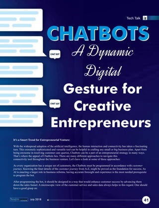 A Dynamic
Digital
Gesture for
Creative
Entrepreneurs
CHATBOTSCHATBOTS
It’s a Smart Trend for Entrepreneurial Venture:
With the widespread adoption of the artiﬁcial intelligence, the human interaction and connectivity has taken a fascinating
turn. This extremely sophisticated and versatile tool can be helpful in crafting any small or big business plan. Apart from
being awesome in resolving customer care queries, Chatbots can be a part of an entrepreneurial strategy in many ways.
That’s where the appeal of Chatbots lies. There are many different approaches to navigate this
connectivity tool throughout the business venture. Let's have a look at some of these approaches:
As every organization has a unique set of customers, the Chatbots must be programmed in accordance with customer
journey. Knowing the ﬁner details of the customer journey from A-Z, might be proved as the foundation for success. As
AI is enacting a larger role in business reforms, having accurate foresight and experience is the most needed prerequisite
to program the bot.
After programming the bot, it should be designed in a way that would enhance customer success by advancing them
down the sales funnel. A microscopic view of the customer service and sales data always helps in this regard. One should
have a good grasp on:
41
Tech Talk
July 2018
 