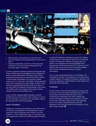 Ÿ Which patterns and questions are asked the most?
Ÿ How the responses can be programmed to answer all of
them?
Ÿ And most importantly, in what way all the necessary
information can be provided to bring people from
awareness stage to a decision?
In order to guide the customer seamlessly through the sales
funnel with the help of the intelligent bot, an entrepreneur
needs to put himself/herself in the shoes of the average
customer and develop the bot around their path to success.
To build strong relationships with customers, another
smarter way is to “humanize” the Chatbot. People generally
want to buy something from other people, not from a robot.
Therefore, programming responses needs to be done in a
way that reﬂects the character and personality of the brand.
The Chatbot need to be designed with a tinge of human
empathy with the authentic brand voice.
Lastly, with the changing digital landscape, customer
mindsets are also always in the verge of change. To stay on
the top of the game, one must have to consistently analyze
the data and evolve the bot accordingly.
Future of Chatbots:
Chatbots are currently being utilized as easy and fun ways
on websites, social platforms and smartphones to assist
customers in their interactions with a brand. Even if the
Chatbots are still in rudimentary stage, we can expect a lot
more progressions in this trend. With the gradual evolution
of Artiﬁcial Intelligence and Deep Learning, the Chatbots
will become more empowered to edify the conversational
interface of businesses. Chatbots are going to get a lot
smarter, more intelligent and indistinguishable from a
human being with the advancement of AI. However, it will
deﬁnitely take some trials and errors before the chatting
robots master and adopt the delicacies of polite
conversation.
Also, it’s quite predictable that the cost of Chatbots will
eventually get cheaper as the adoption of it increases across
multiple domains. An example is Facebook’s decision to let
third-party applications build Chatbots in their platform has
drastically lowered the price.
Conclusion:
It really amazes us how far technology has come up in the
last several years in the digital marketing arena. However,
some things will always remain the same. Even if
everything gets automated in the future, nothing will
minimize the appeal of optimal user experience. The bots
can be used to automate a huge chunk of the marketing
process, but without making the process dull and
impersonal. Only then these marvels of technology will be
able to make wonders.
42 July 2018
 