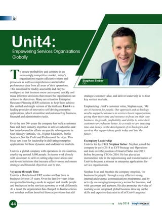 To ensure proﬁtability and compete in an
increasingly competitive market, today’s
organizations require efﬁcient systems and
processes as well as comprehensive and reliable
performance data from all areas of their operations.
This data must be readily accessible and easy to
conﬁgure so that business users can respond quickly and
make informed decisions that ensure the organization can
achieve its objectives. Many are reliant on Enterprise
Resource Planning (ERP) solutions to help them achieve
this uniﬁed and single version of the truth and Unit4 is a
leading provider of innovative self-driving enterprise
applications, which streamline and automate key business,
ﬁnancial and administrative tasks.
Over the past 30+ years the company has built a customer
base and deep industry expertise in service industries and
has laser-focused its efforts on speciﬁc sub-segments in
four industry verticals, viz., Higher Education, Public
Services, Not for Proﬁt and Professional Services. This
focus sets it up for leadership in delivering enterprise
applications for these dynamic and underserved markets.
Unit4 is a global company with operations in 26 countries,
employing around 3,000 people. Its teams work closely
with customers to deliver cutting edge innovations and
end-to-end solutions that increase effectiveness and ensure
strategic and ﬁnancial objectives can be met.
Voyaging through Time
Unit4 is a Dutch-based ERP vendor and has been in
business for over 35 years. Over the last few years it has
recognized technology needs to support and enable people
and businesses in the services economy to work differently.
As a result the organization has changed its business focus
and mindset and has beneﬁted from acquisitions that add
strategic customer value, and deliver leadership in its four
key vertical markets.
Emphasizing Unit4’s customer value, Stephan says, “We
are in business for people. Our approach and technology
need to support customers in services based organizations,
giving them more time and resource to focus on their core
business, its growth, proﬁtability and ability to serve their
customers or end users better. As a result we are investing
time and money on the development of technologies and
services that support these goals today and into the
future.”
Exemplary Leadership
Unit4 is led by CEO, Stephan Sieber. Stephan joined the
company in early 2014 as EVP Strategy and Operations
and took over the position of Head of Sales mid 2015
before becoming CEO in 2016. He has played an
instrumental role in the repositioning and transformation of
Unit4 to become a pioneer in enterprise applications for
service organizations.
Stephan lives and breathes the company strapline, ‘In
business for people ‘through a very effective strong
internal and external communications programme, and by
actively encouraging transparency across the business, and
with customers and partners. He also promotes the value of
working as an integrated global business drawing on the
skills and expertise that exist in all of Unit4’s regional
Unit4:Empowering Services Organizations
Globally
Stephan Sieber
CEO
44 July 2018
 