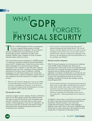 WHAT
GDPR
FORGETS:
PHYSICAL SECURITY
The EU’s GDPR legislature will have consequences
for every company doing business in Europe,
including American companies. The new directive
promises sizeable ﬁnes to anyone that does not take
personal data seriously. Meanwhile, the data center
company DigiPlex urges companies to focus on another
important aspect: physical security.
The General Data Protection Regulation’s (GDPR) purpose
is to harmonize legislation related to personal information
across the EU’s member states. It does however also create
radical challenges for American businesses holding
information on EU customers. Come May 2018, when the
legislation enters into force, companies will have publicly
disclosed how the data is used, in addition to offering
transparency for individuals seeking access to their data.
The GDPR includes a sanction mechanism, and the ﬁnes for
non-compliance can reach 4 percent of a company’s annual
revenue.
Ÿ Business will obviously change for everyone not taking
personal information seriously. This will clearly raise
awareness regarding how the data is secured, but it’s
also vital not to forget where the information is located,
says DigiPlex CEO, Gisle M. Eckhoff.
Moving data to safety
American computer security company, McAfee, published a
study of over 800 company leaders from different sectors.
The report reveals that 50 percent of the respondents state
that they would like to move their data to a more secure
location. A motivating factor is the new EU legislation. The
report also reveals that 74 percent of the business leaders
speciﬁed that they thought protecting the data correctly
would attract new customers.
Ÿ Data security is not just about protecting yourself
against hacking and other digital threats. The overall
security critically depends on where your data is stored.
Companies who actively select a secure data centre to
host their data will gain a competitive advantage in the
market as the management of personal information is in
the spotlight, says Eckhoff.
Physical security is forgotten
While EU-based companies are in the process of adapting
to the GDPR, Gartner predicted only 50 percent of
American ﬁrms will be ready for the strict regulation by the
end of 2018. It’s primarily the largest companies and public
enterprises that are furthest along in the process of
adaptation. According to Eckhoff, they are usually the ones
that are the most concerned with data security and where it
is stored. Fire and operational safety are two obvious
challenges, but physical security also includes securing
yourself against theft.
Ÿ Several smaller businesses and organizations keep their
data servers at their ofﬁces, and the physical security in
many of the smaller data centers is almost absent. If
your data is stored in such a data center, where someone
easily could break in and physically remove the
hardware containing your information, then you are
very vulnerable – both operationally and in relation to
GDPR
At DigiPlex’s data centers, several layers of security ensure
the safety of the data and the personal information that is
stored there. Physical security is one of the most
complicated and expensive features when building or
updating a data center. That is why newly established data
centers have to reach critical mass, allowing them to store
enough data to compensate for the large security
THE
GDPR
PHYSICAL SECURITY
46 July 2018
 