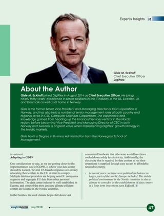 Gisle M. Eckhoff joined DigiPlex in August 2014 as Chief Executive Ofcer. He brings
nearly thirty years’ experience in senior positions in the IT industry in the US, Sweden, UK
and Denmark as well as at home in Norway.
Gisle is the former Senior Vice President and Managing Director of CGI’s operation in
Norway, and has also held a number of senior management roles at both country and
regional levels in CSC Computer Sciences Corporation. The experience and
knowledge gained from heading up the Financial Services vertical in the Nordic
region, before becoming Vice President and Managing Director of CSC in both
Norway and Sweden, is of great value when implementing DigiPlex’ growth strategy in
the Nordic markets.
Gisle holds a Degree in Business Administration from the Norwegian School of
Management.
About the Author
investment.
Adapting to GDPR
One consideration to take, as we are getting closer to the
implementation date of GDPR, is where your data center
should be located. Several US based companies are already
relocating their centers to the EU in order to comply.
Multiple database providers are helping non-EU companies
organize and segregate EU data from other personal
information. The data center industry is well established in
Europe, and some of the most cost and climate efﬁcient
centers are located in the Nordic countries.
In the Nordics, the cool climate helps chill down vast
amounts of hardware that otherwise would have been
cooled down solely by electricity. Additionally, the
electricity that is required by data centers to run their
operations is supplied through easy access to affordable
renewable energy.
Ÿ In recent years, we have seen political turbulence in
larger parts of the world, Europe included. The stabile
political environment in the Nordic countries is also a
climate to consider, as the establishment of data centers
is a long-term investment, says Eckhoff.
47
Expert’s Insights
Gisle M. Eckhoff
Chief Executive Ofcer
DigiPlex
July 2018
 