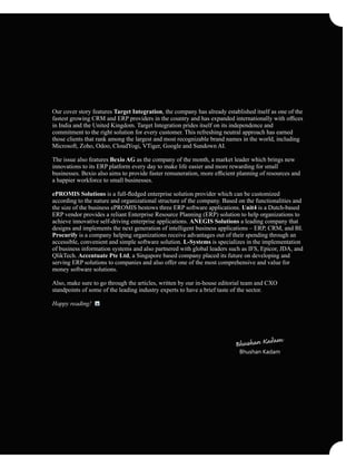 Our cover story features Target Integration, the company has already established itself as one of the
fastest growing CRM and ERP providers in the country and has expanded internationally with ofﬁces
in India and the United Kingdom. Target Integration prides itself on its independence and
commitment to the right solution for every customer. This refreshing neutral approach has earned
those clients that rank among the largest and most recognizable brand names in the world, including
Microsoft, Zoho, Odoo, CloudYogi, VTiger, Google and Sundown AI.
The issue also features Bexio AG as the company of the month, a market leader which brings new
innovations to its ERP platform every day to make life easier and more rewarding for small
businesses. Bexio also aims to provide faster remuneration, more efﬁcient planning of resources and
a happier workforce to small businesses.
ePROMIS Solutions is a full-ﬂedged enterprise solution provider which can be customized
according to the nature and organizational structure of the company. Based on the functionalities and
the size of the business ePROMIS bestows three ERP software applications. Unit4 is a Dutch-based
ERP vendor provides a reliant Enterprise Resource Planning (ERP) solution to help organizations to
achieve innovative self-driving enterprise applications. ANEGIS Solutions a leading company that
designs and implements the next generation of intelligent business applications – ERP, CRM, and BI.
Procurify is a company helping organizations receive advantages out of their spending through an
accessible, convenient and simple software solution. L-Systems is specializes in the implementation
of business information systems and also partnered with global leaders such as IFS, Epicor, JDA, and
QlikTech. Accentuate Pte Ltd, a Singapore based company placed its future on developing and
serving ERP solutions to companies and also offer one of the most comprehensive and value for
money software solutions.
Also, make sure to go through the articles, written by our in-house editorial team and CXO
standpoints of some of the leading industry experts to have a brief taste of the sector.
Happy reading!
Bhushan Kadam
 