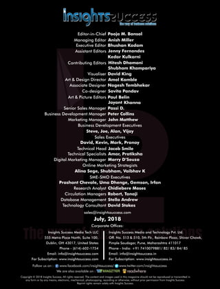 sales@insightssuccess.com
Corporate Ofces:
July, 2018
Database Management Stella Andrew
Technology Consultant David Stokes
Circulation Managers Robert, Tanaji
Research Analyst Chidiebere Moses
Steve, Joe, Alan, Vijay
Editor-in-Chief Pooja M. Bansal
Anish MillerManaging Editor
Jenny Fernandes
Art & Design Director Amol Kamble
Associate Designer Nagesh Tembhekar
Visualiser David King
Senior Sales Manager Passi D.
Business Development Executives
Marketing Manager John Matthew
Executive Editor
Assistant Editors
Shubham Khampariya
Art & Picture Editors BelinPaul
Co-designer Savita Pandav
KhannaJayant
Peter CollinsBusiness Development Manager
Sales Executives
David, Kevin, Mark, Pranay
SME-SMO Executives
Prashant Chevale, Uma Dhenge, Gemson, Irfan
Online Marketing Strategists
Alina Sege, Shubham, Vaibhav K
Digital Marketing Manager Marry D’Souza
Technical Specialists Amar, Pratiksha
Technical Head Jacob Smile
Copyright © 2018 Insights Success, All rights reserved. The content and images used in this magazine should not be reproduced or transmitted in
any form or by any means, electronic, mechanical, photocopying, recording or otherwise, without prior permission from Insights Success.
Reprint rights remain solely with Insights Success.
Follow us on : www.facebook.com/insightssuccess/ollow us on : www www.twitter.com/insightssuccess
We are also available on :
Insights Success Media Tech LLC
555 Metro Place North, Suite 100,
Dublin, OH 43017, United States
Phone - (614)-602-1754
Email: info@insightssuccess.com
For Subscription: www.insightssuccess.com
Insights Success Media and Technology Pvt. Ltd.
Off. No. 513 & 510, 5th Flr., Rainbow Plaza, Shivar Chowk,
Pimple Saudagar, Pune, Maharashtra 411017
Phone - India: +91 7410079881/ 82/ 83/ 84/ 85
Email: info@insightssuccess.in
For Subscription: www.insightssuccess.in
Bhushan Kadam
Contributing Editors
Kedar Kulkarni
Hitesh Dhamani
 
