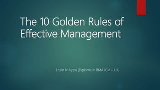 The 10 Golden Rules of
Effective Management
Htain lin kyaw (Diploma in BMA ICM – UK)
 