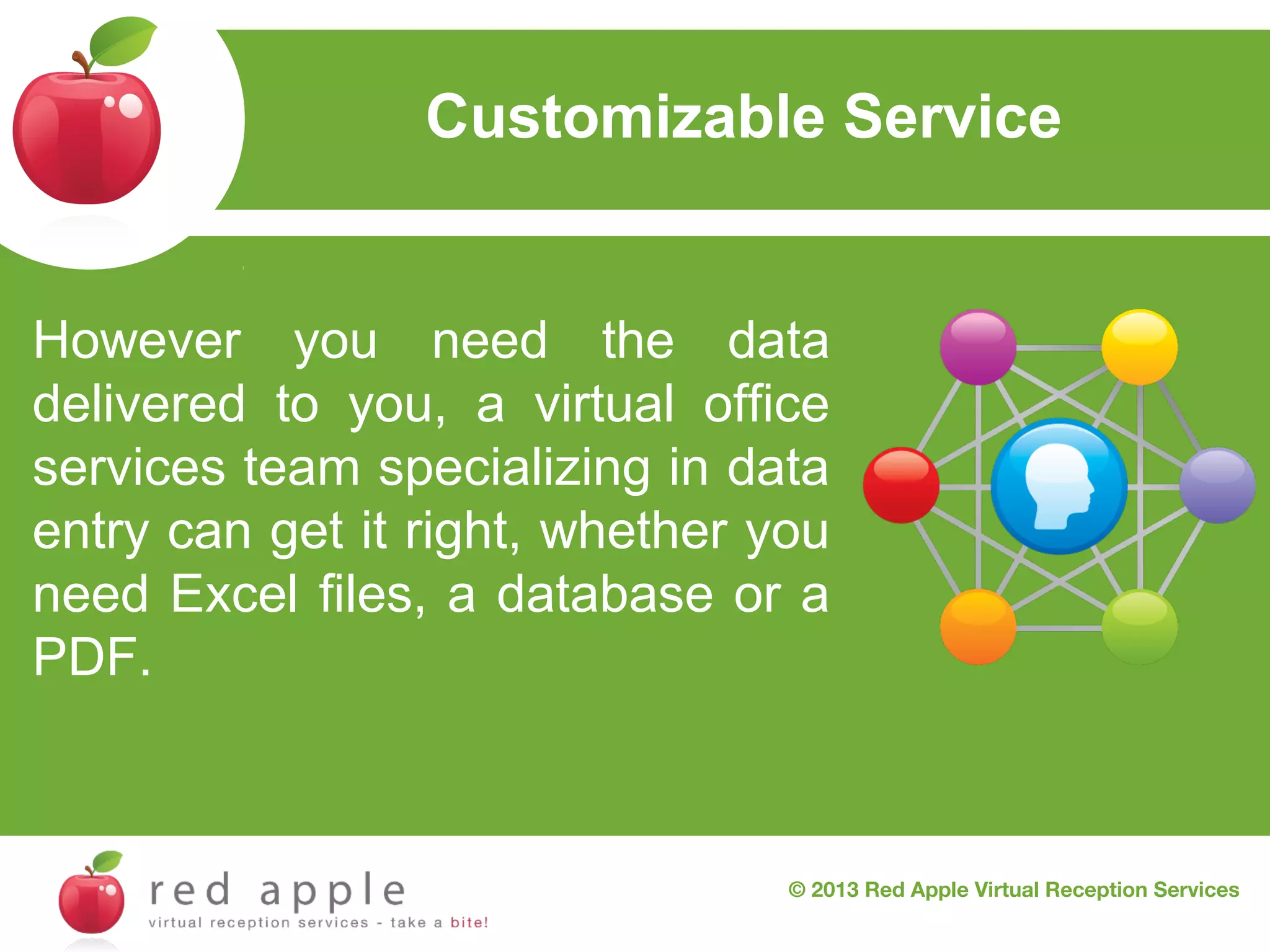 Customizable Service

However you need the data
delivered to you, a virtual office
services team specializing in data
entry can get it right, whether you
need Excel files, a database or a
PDF.

© 2013 Red Apple Virtual Reception Services

 
