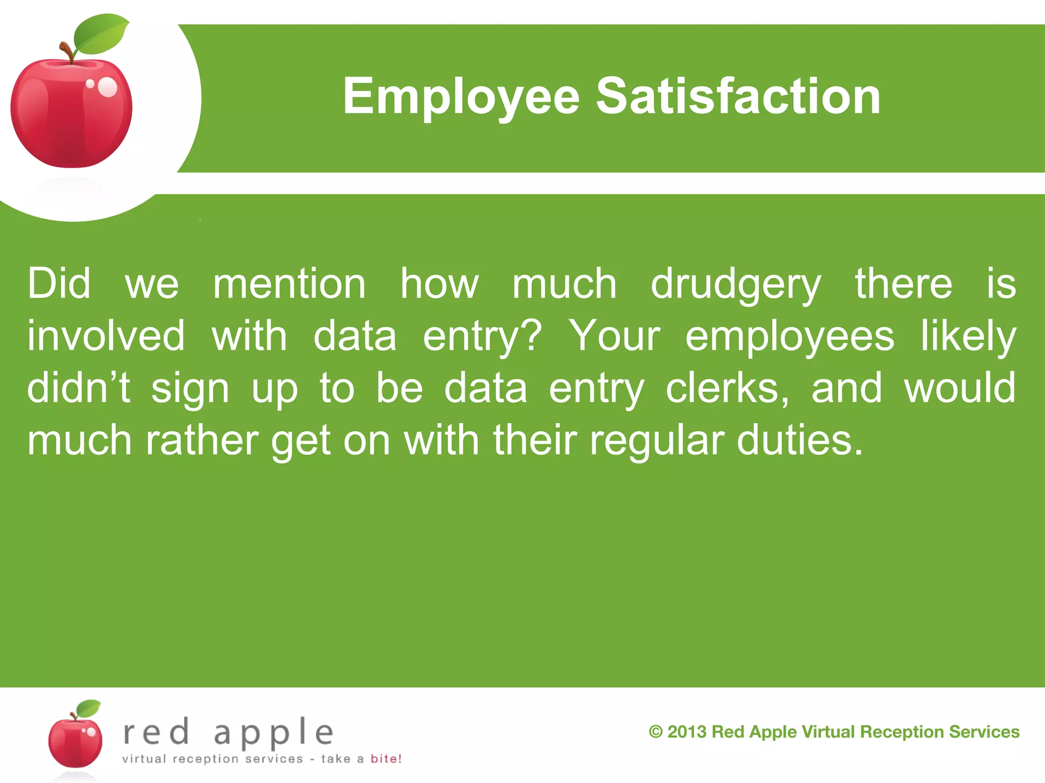 Employee Satisfaction

Did we mention how much drudgery there is
involved with data entry? Your employees likely
didn’t sign up to be data entry clerks, and would
much rather get on with their regular duties.

© 2013 Red Apple Virtual Reception Services

 
