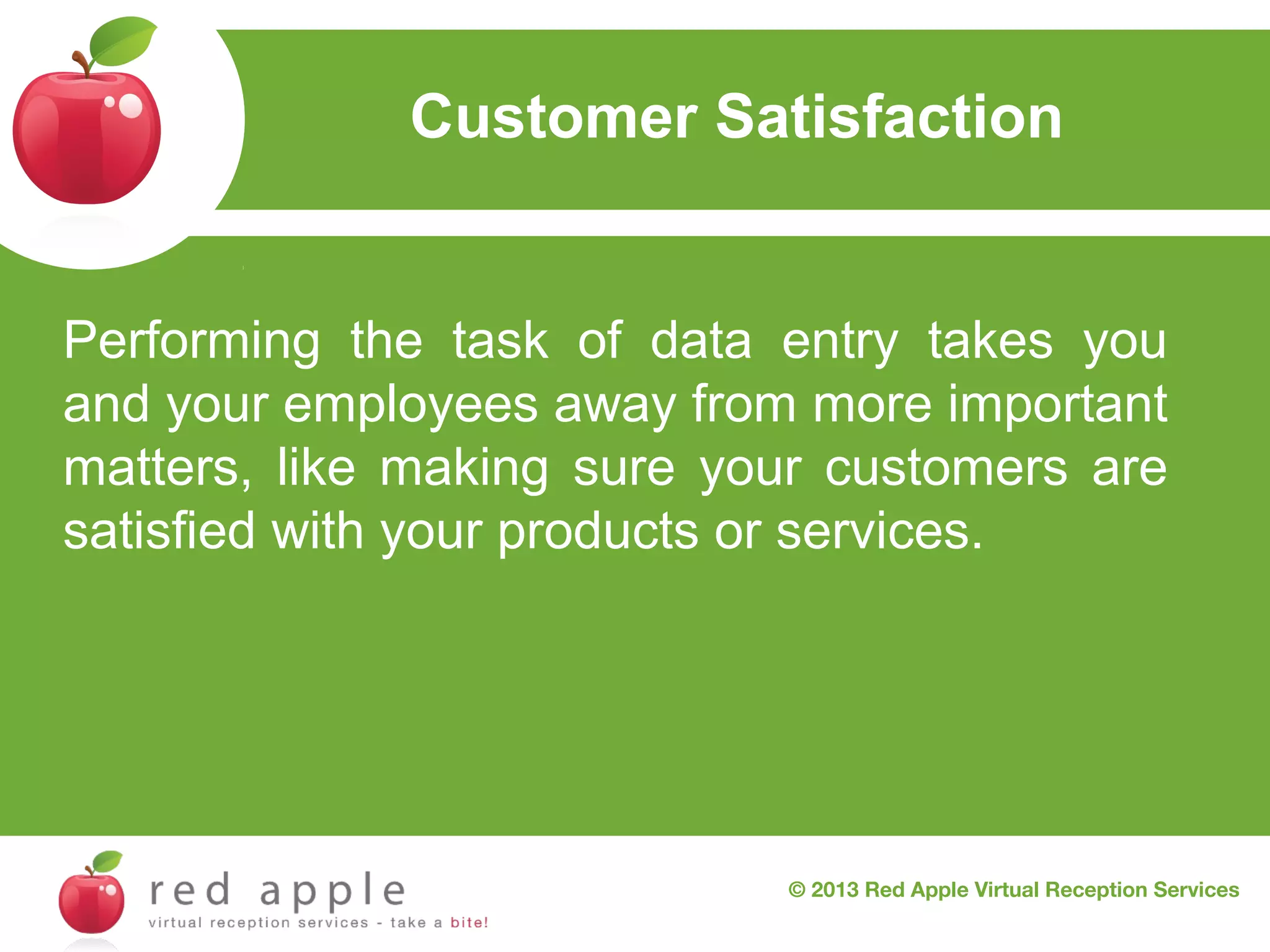 Customer Satisfaction

Performing the task of data entry takes you
and your employees away from more important
matters, like making sure your customers are
satisfied with your products or services.

© 2013 Red Apple Virtual Reception Services

 