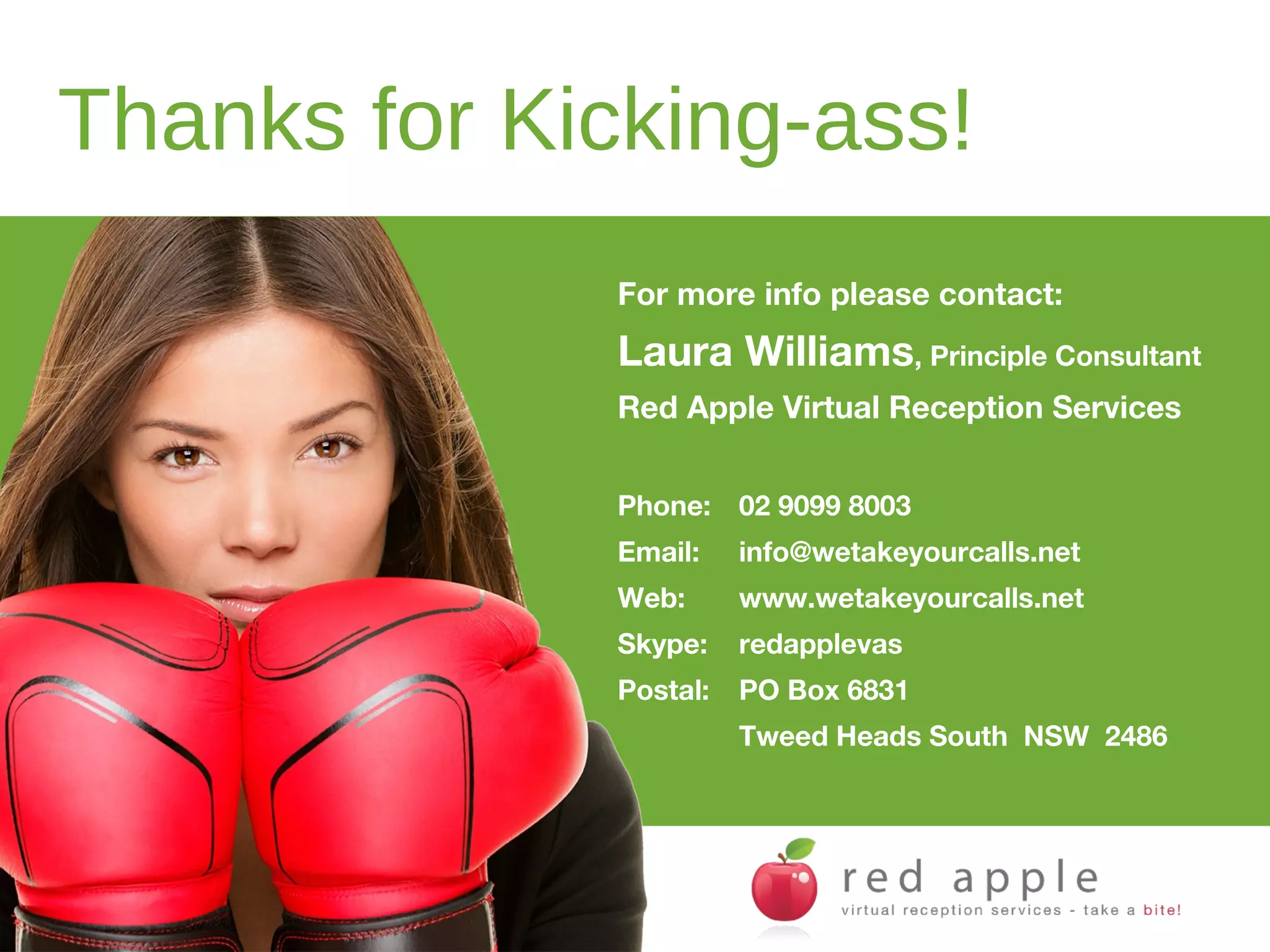 Thanks for Kicking-ass!
For more info please contact:

Laura Williams, Principle Consultant
Red Apple Virtual Reception Services
Phone: 02 9099 8003
Email:

info@wetakeyourcalls.net

Web:

www.wetakeyourcalls.net

Skype:

redapplevas

Postal:

PO Box 6831
Tweed Heads South NSW 2486

 