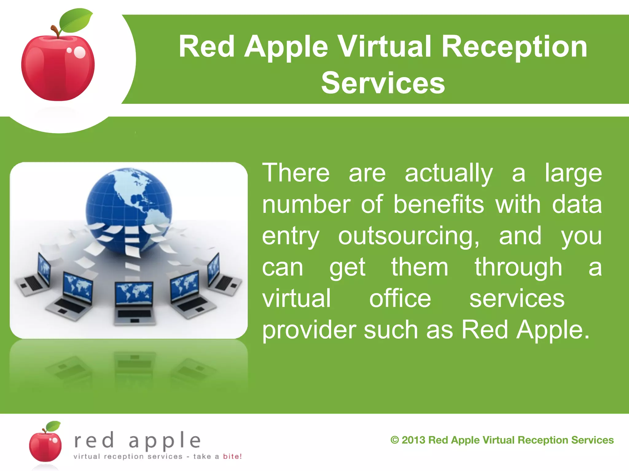 Red Apple Virtual Reception
Services
There are actually a large
number of benefits with data
entry outsourcing, and you
can get them through a
virtual office services
provider such as Red Apple.

© 2013 Red Apple Virtual Reception Services

 