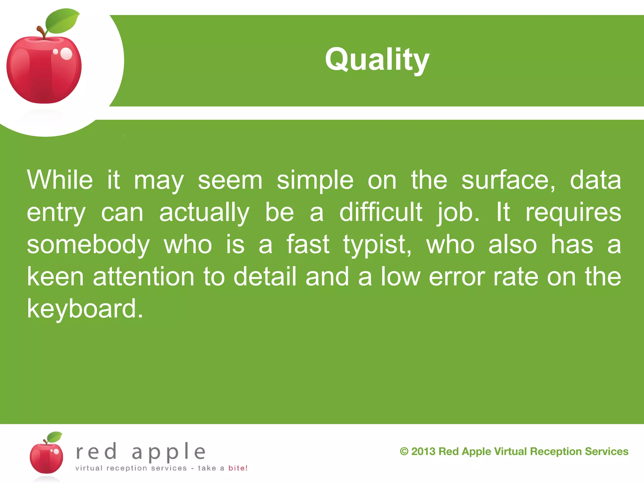 Quality

While it may seem simple on the surface, data
entry can actually be a difficult job. It requires
somebody who is a fast typist, who also has a
keen attention to detail and a low error rate on the
keyboard.

© 2013 Red Apple Virtual Reception Services

 