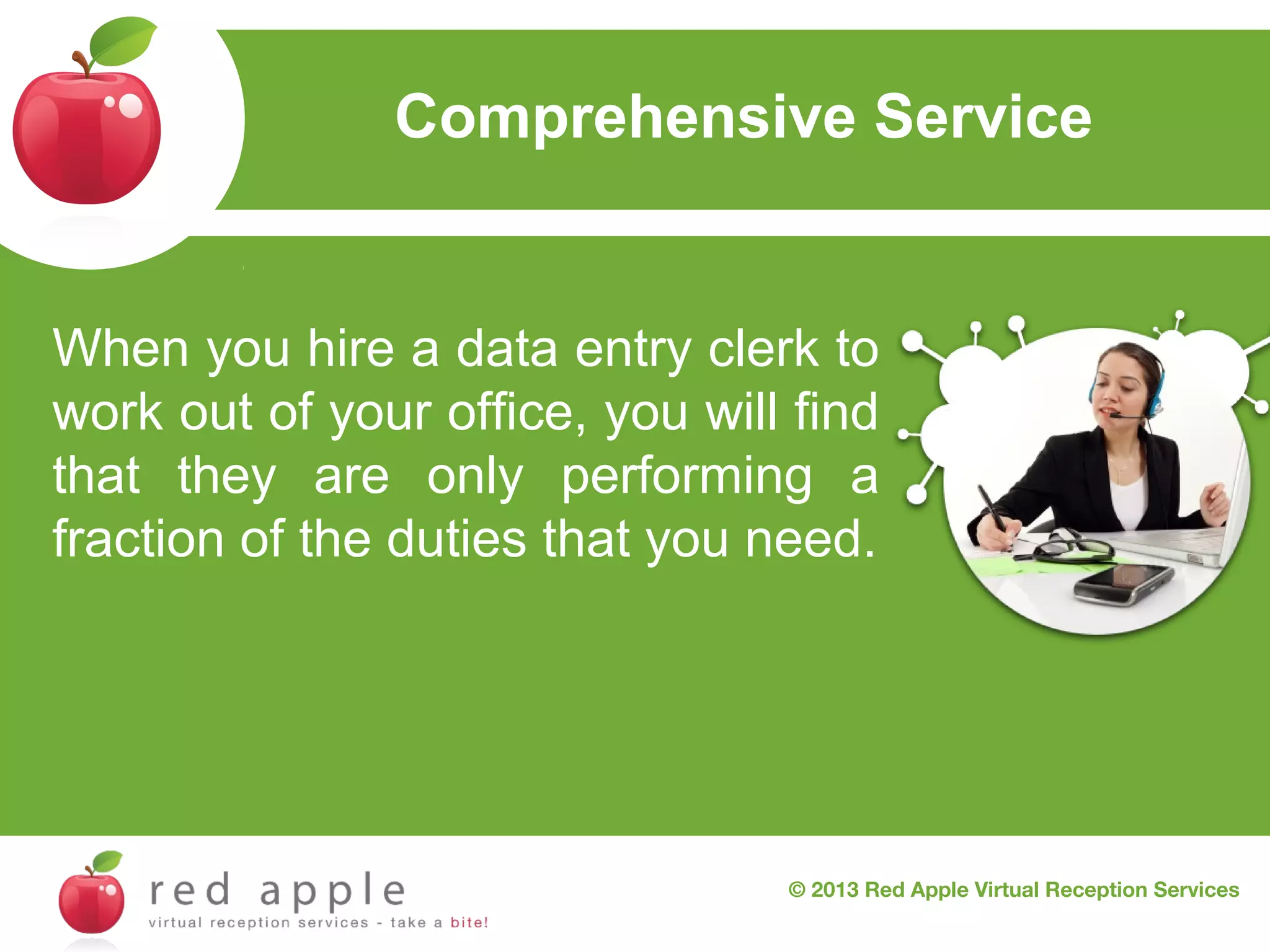 Comprehensive Service

When you hire a data entry clerk to
work out of your office, you will find
that they are only performing a
fraction of the duties that you need.

© 2013 Red Apple Virtual Reception Services

 