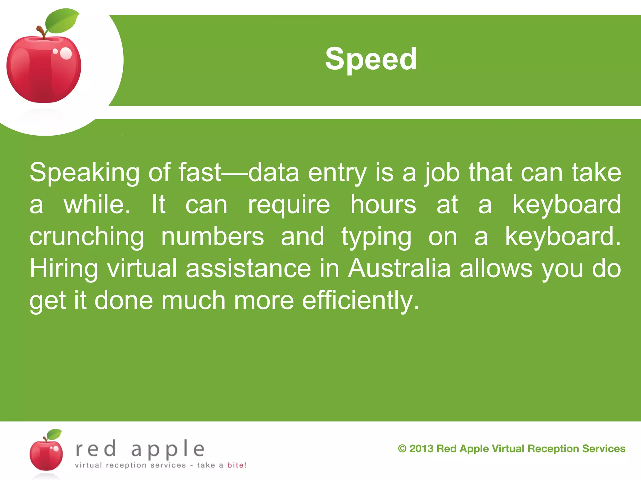 Speed
Red Apple Virtual Reception Services
Speaking of fast—data entry is a job that can take
a while. It can require hours at a keyboard
crunching numbers and typing on a keyboard.
Hiring virtual assistance in Australia allows you do
get it done much more efficiently.

© 2013 Red Apple Virtual Reception Services

 