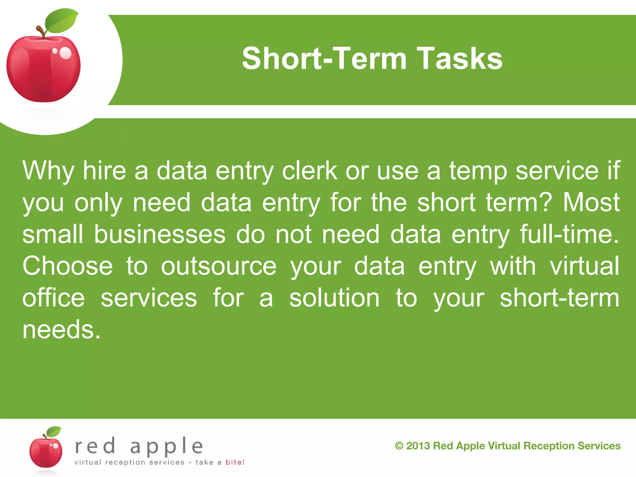 Short-Term Tasks

Why hire a data entry clerk or use a temp service if
you only need data entry for the short term? Most
small businesses do not need data entry full-time.
Choose to outsource your data entry with virtual
office services for a solution to your short-term
needs.

© 2013 Red Apple Virtual Reception Services

 