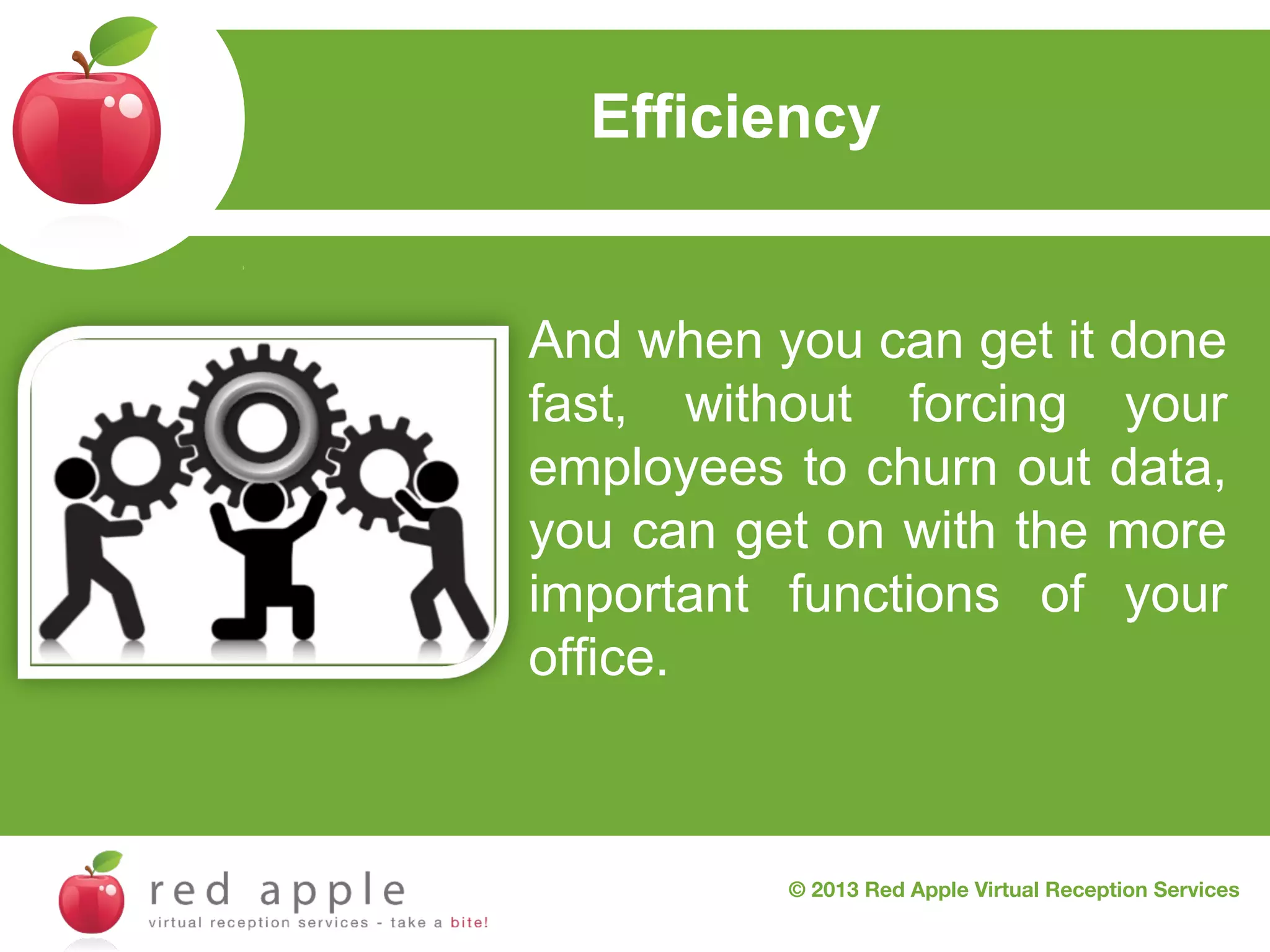 Efficiency

And when you can get it done
fast, without forcing your
employees to churn out data,
you can get on with the more
important functions of your
office.

© 2013 Red Apple Virtual Reception Services

 