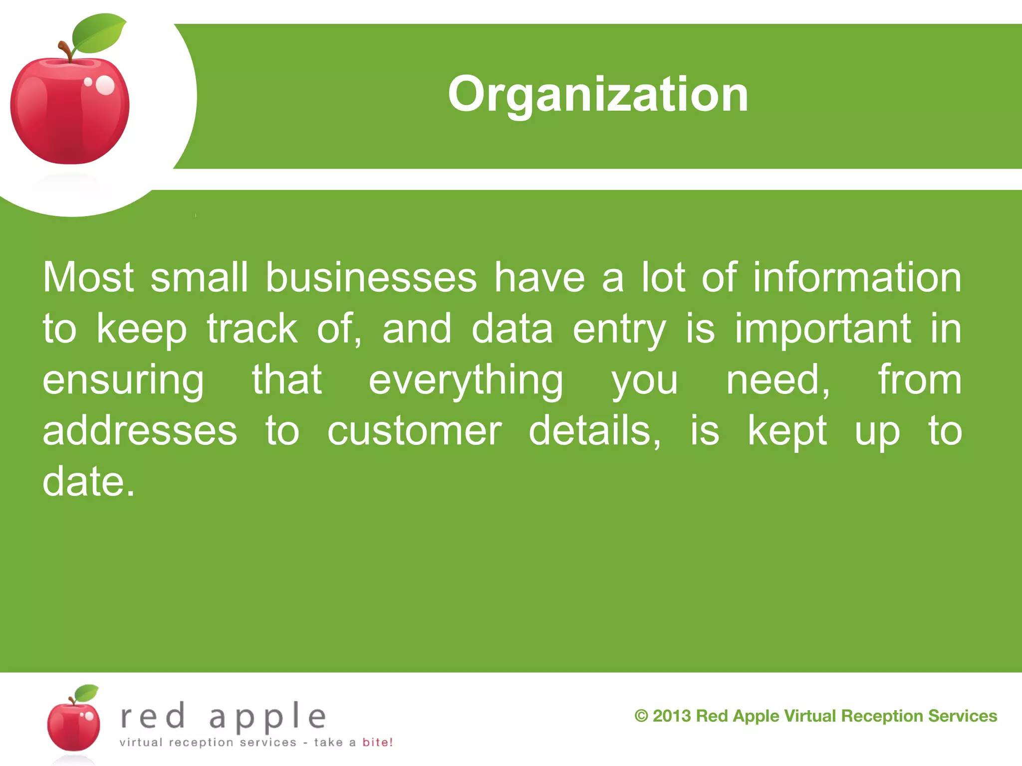 Organization

Most small businesses have a lot of information
to keep track of, and data entry is important in
ensuring that everything you need, from
addresses to customer details, is kept up to
date.

© 2013 Red Apple Virtual Reception Services

 