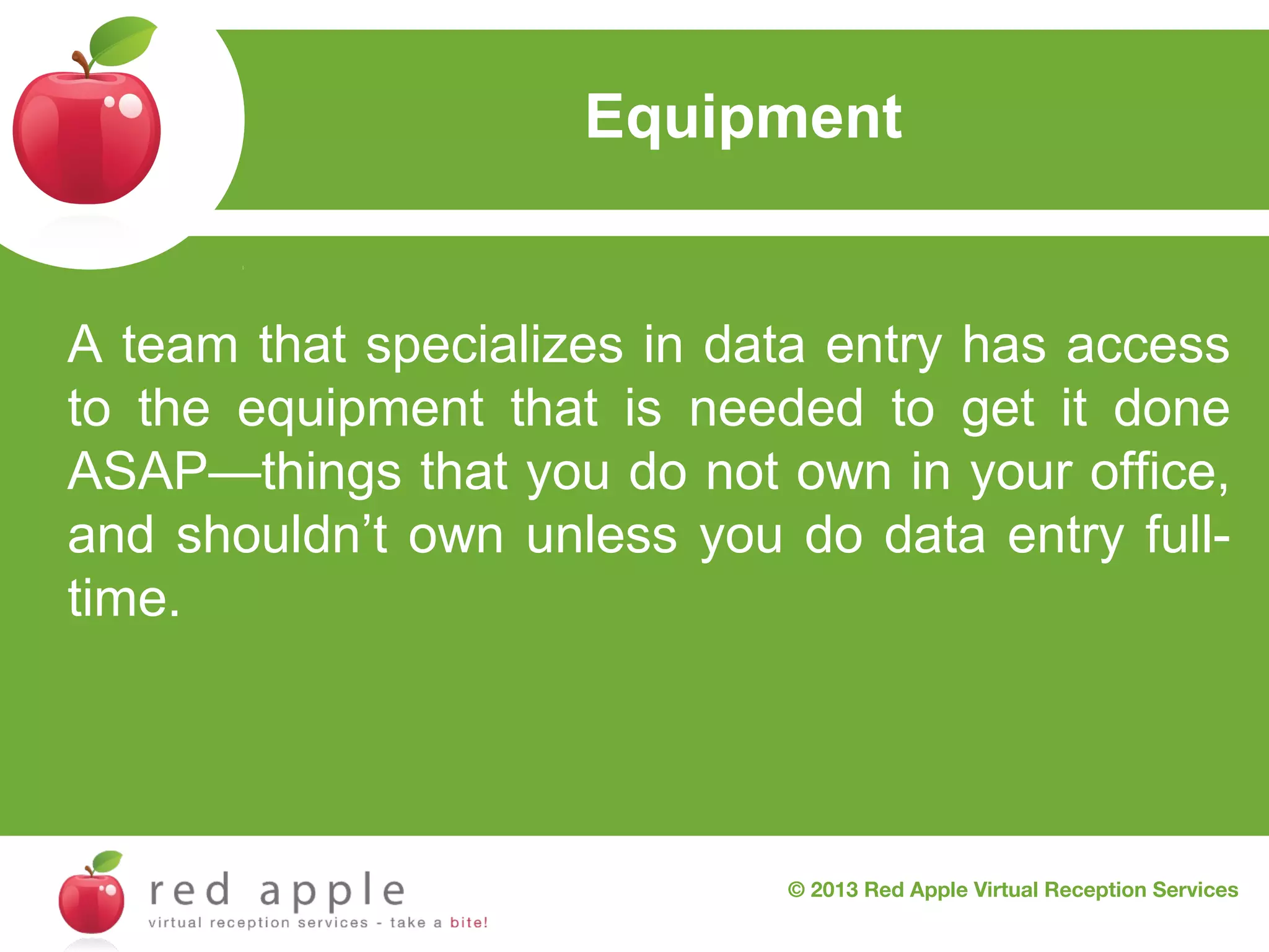 Equipment

A team that specializes in data entry has access
to the equipment that is needed to get it done
ASAP—things that you do not own in your office,
and shouldn’t own unless you do data entry fulltime.

© 2013 Red Apple Virtual Reception Services

 