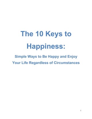 1
The 10 Keys to
Happiness:
Simple Ways to Be Happy and Enjoy
Your Life Regardless of Circumstances
 