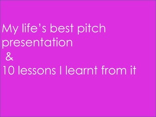My life’s best pitch
presentation
&
10 lessons I learnt from it

 