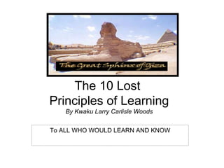 The 10 Lost
Principles of Learning
    By Kwaku Larry Carlisle Woods


To ALL WHO WOULD LEARN AND KNOW
 