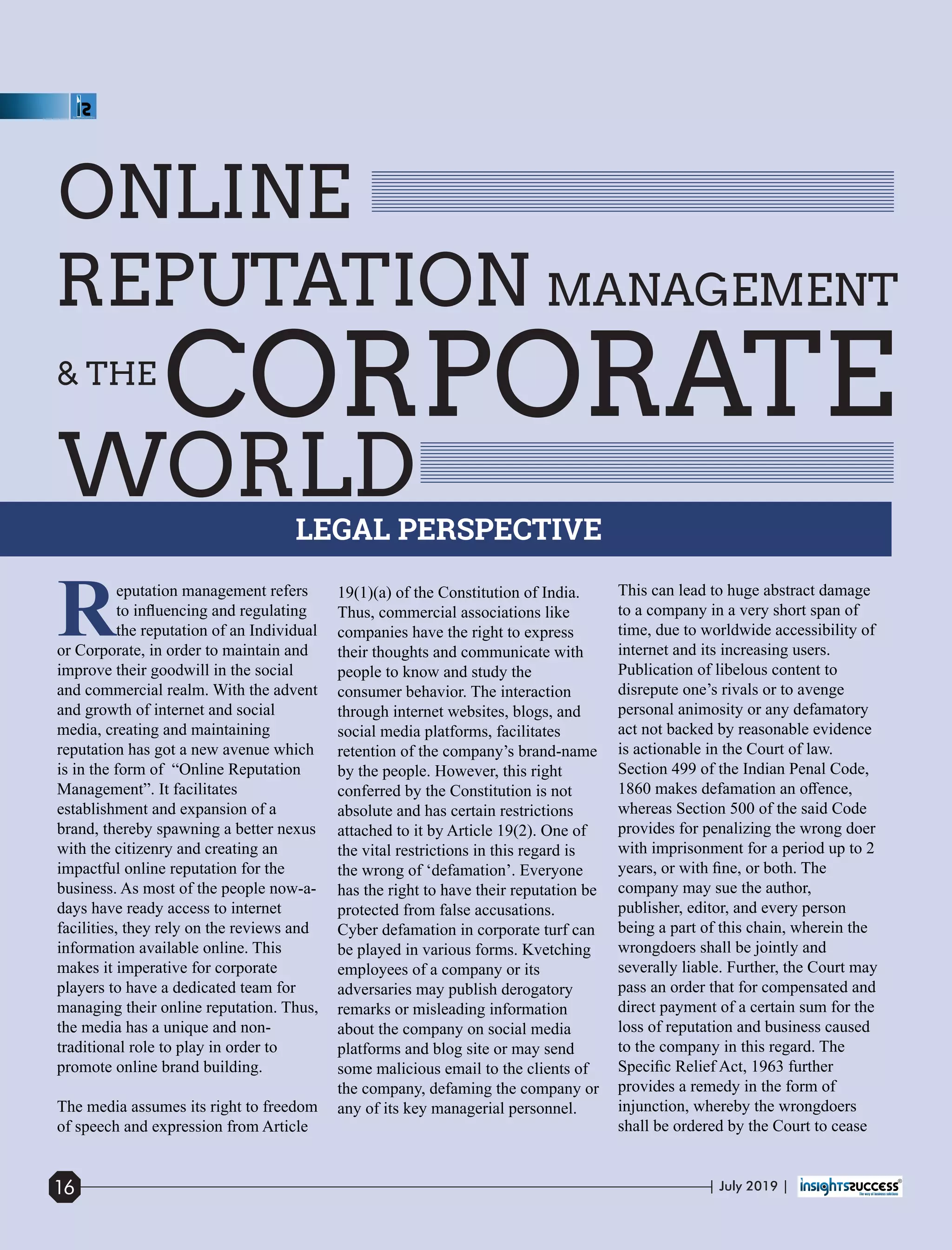 ONLINE
REPUTATION MANAGEMENT
CORPORATE
WORLD
Reputation management refers
to inﬂuencing and regulating
the reputation of an Individual
or Corporate, in order to maintain and
improve their goodwill in the social
and commercial realm. With the advent
and growth of internet and social
media, creating and maintaining
reputation has got a new avenue which
is in the form of “Online Reputation
Management”. It facilitates
establishment and expansion of a
brand, thereby spawning a better nexus
with the citizenry and creating an
impactful online reputation for the
business. As most of the people now-a-
days have ready access to internet
facilities, they rely on the reviews and
information available online. This
makes it imperative for corporate
players to have a dedicated team for
managing their online reputation. Thus,
the media has a unique and non-
traditional role to play in order to
promote online brand building.
The media assumes its right to freedom
of speech and expression from Article
19(1)(a) of the Constitution of India.
Thus, commercial associations like
companies have the right to express
their thoughts and communicate with
people to know and study the
consumer behavior. The interaction
through internet websites, blogs, and
social media platforms, facilitates
retention of the company’s brand-name
by the people. However, this right
conferred by the Constitution is not
absolute and has certain restrictions
attached to it by Article 19(2). One of
the vital restrictions in this regard is
the wrong of ‘defamation’. Everyone
has the right to have their reputation be
protected from false accusations.
Cyber defamation in corporate turf can
be played in various forms. Kvetching
employees of a company or its
adversaries may publish derogatory
remarks or misleading information
about the company on social media
platforms and blog site or may send
some malicious email to the clients of
the company, defaming the company or
any of its key managerial personnel.
This can lead to huge abstract damage
to a company in a very short span of
time, due to worldwide accessibility of
internet and its increasing users.
Publication of libelous content to
disrepute one’s rivals or to avenge
personal animosity or any defamatory
act not backed by reasonable evidence
is actionable in the Court of law.
Section 499 of the Indian Penal Code,
1860 makes defamation an oﬀence,
whereas Section 500 of the said Code
provides for penalizing the wrong doer
with imprisonment for a period up to 2
years, or with ﬁne, or both. The
company may sue the author,
publisher, editor, and every person
being a part of this chain, wherein the
wrongdoers shall be jointly and
severally liable. Further, the Court may
pass an order that for compensated and
direct payment of a certain sum for the
loss of reputation and business caused
to the company in this regard. The
Speciﬁc Relief Act, 1963 further
provides a remedy in the form of
injunction, whereby the wrongdoers
shall be ordered by the Court to cease
& THE
LEGAL PERSPECTIVE
| July 2019 |16
 