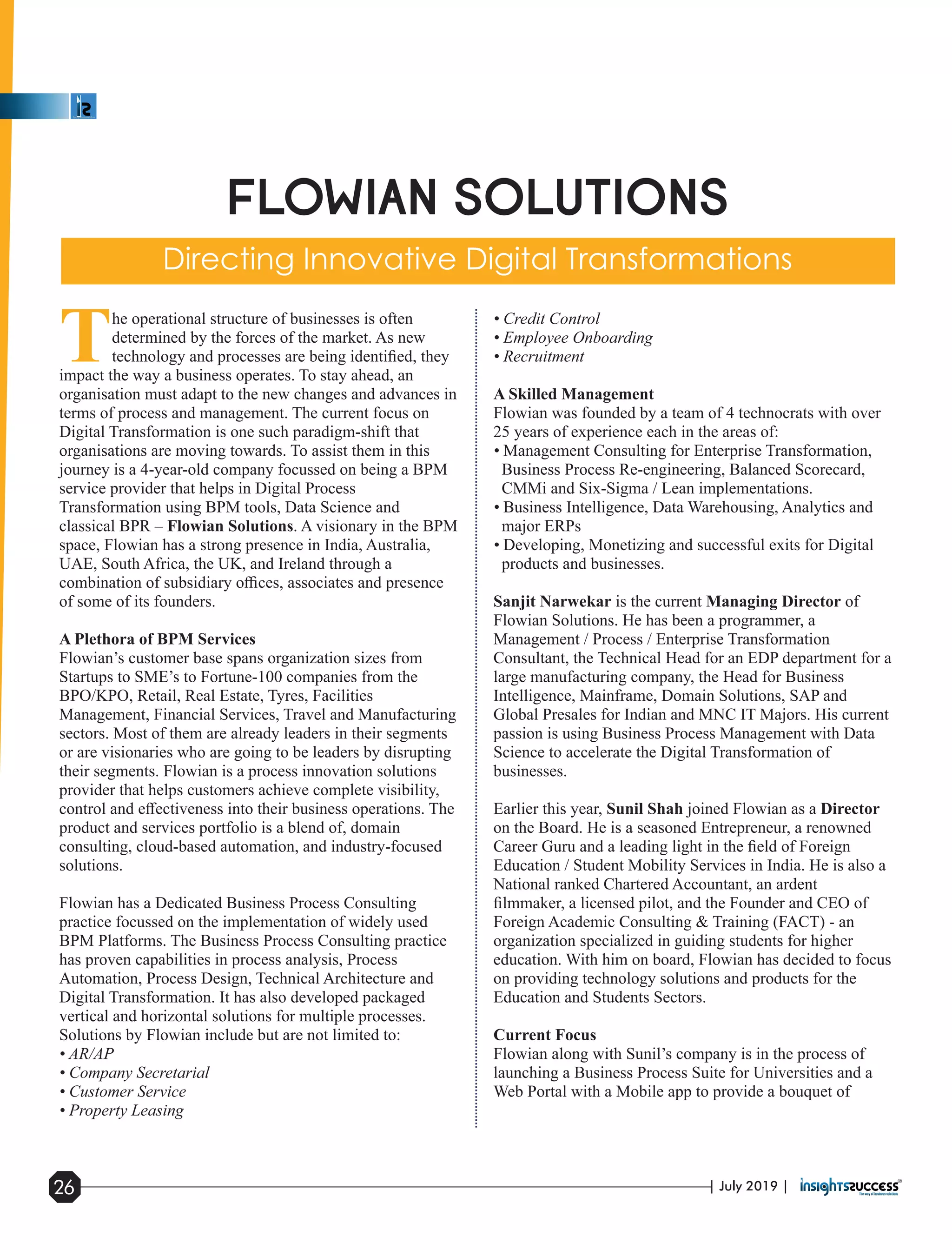 The operational structure of businesses is often
determined by the forces of the market. As new
technology and processes are being identiﬁed, they
impact the way a business operates. To stay ahead, an
organisation must adapt to the new changes and advances in
terms of process and management. The current focus on
Digital Transformation is one such paradigm-shift that
organisations are moving towards. To assist them in this
journey is a 4-year-old company focussed on being a BPM
service provider that helps in Digital Process
Transformation using BPM tools, Data Science and
classical BPR – Flowian Solutions. A visionary in the BPM
space, Flowian has a strong presence in India, Australia,
UAE, South Africa, the UK, and Ireland through a
combination of subsidiary oﬃces, associates and presence
of some of its founders.
A Plethora of BPM Services
Flowian’s customer base spans organization sizes from
Startups to SME’s to Fortune-100 companies from the
BPO/KPO, Retail, Real Estate, Tyres, Facilities
Management, Financial Services, Travel and Manufacturing
sectors. Most of them are already leaders in their segments
or are visionaries who are going to be leaders by disrupting
their segments. Flowian is a process innovation solutions
provider that helps customers achieve complete visibility,
control and eﬀectiveness into their business operations. The
product and services portfolio is a blend of, domain
consulting, cloud-based automation, and industry-focused
solutions.
Flowian has a Dedicated Business Process Consulting
practice focussed on the implementation of widely used
BPM Platforms. The Business Process Consulting practice
has proven capabilities in process analysis, Process
Automation, Process Design, Technical Architecture and
Digital Transformation. It has also developed packaged
vertical and horizontal solutions for multiple processes.
Solutions by Flowian include but are not limited to:
• AR/AP
• Company Secretarial
• Customer Service
• Property Leasing
• Credit Control
• Employee Onboarding
• Recruitment
A Skilled Management
Flowian was founded by a team of 4 technocrats with over
25 years of experience each in the areas of:
• Management Consulting for Enterprise Transformation,
Business Process Re-engineering, Balanced Scorecard,
CMMi and Six-Sigma / Lean implementations.
• Business Intelligence, Data Warehousing, Analytics and
major ERPs
• Developing, Monetizing and successful exits for Digital
products and businesses.
Sanjit Narwekar is the current Managing Director of
Flowian Solutions. He has been a programmer, a
Management / Process / Enterprise Transformation
Consultant, the Technical Head for an EDP department for a
large manufacturing company, the Head for Business
Intelligence, Mainframe, Domain Solutions, SAP and
Global Presales for Indian and MNC IT Majors. His current
passion is using Business Process Management with Data
Science to accelerate the Digital Transformation of
businesses.
Earlier this year, Sunil Shah joined Flowian as a Director
on the Board. He is a seasoned Entrepreneur, a renowned
Career Guru and a leading light in the ﬁeld of Foreign
Education / Student Mobility Services in India. He is also a
National ranked Chartered Accountant, an ardent
ﬁlmmaker, a licensed pilot, and the Founder and CEO of
Foreign Academic Consulting & Training (FACT) - an
organization specialized in guiding students for higher
education. With him on board, Flowian has decided to focus
on providing technology solutions and products for the
Education and Students Sectors.
Current Focus
Flowian along with Sunil’s company is in the process of
launching a Business Process Suite for Universities and a
Web Portal with a Mobile app to provide a bouquet of
| July 2019 |26
 