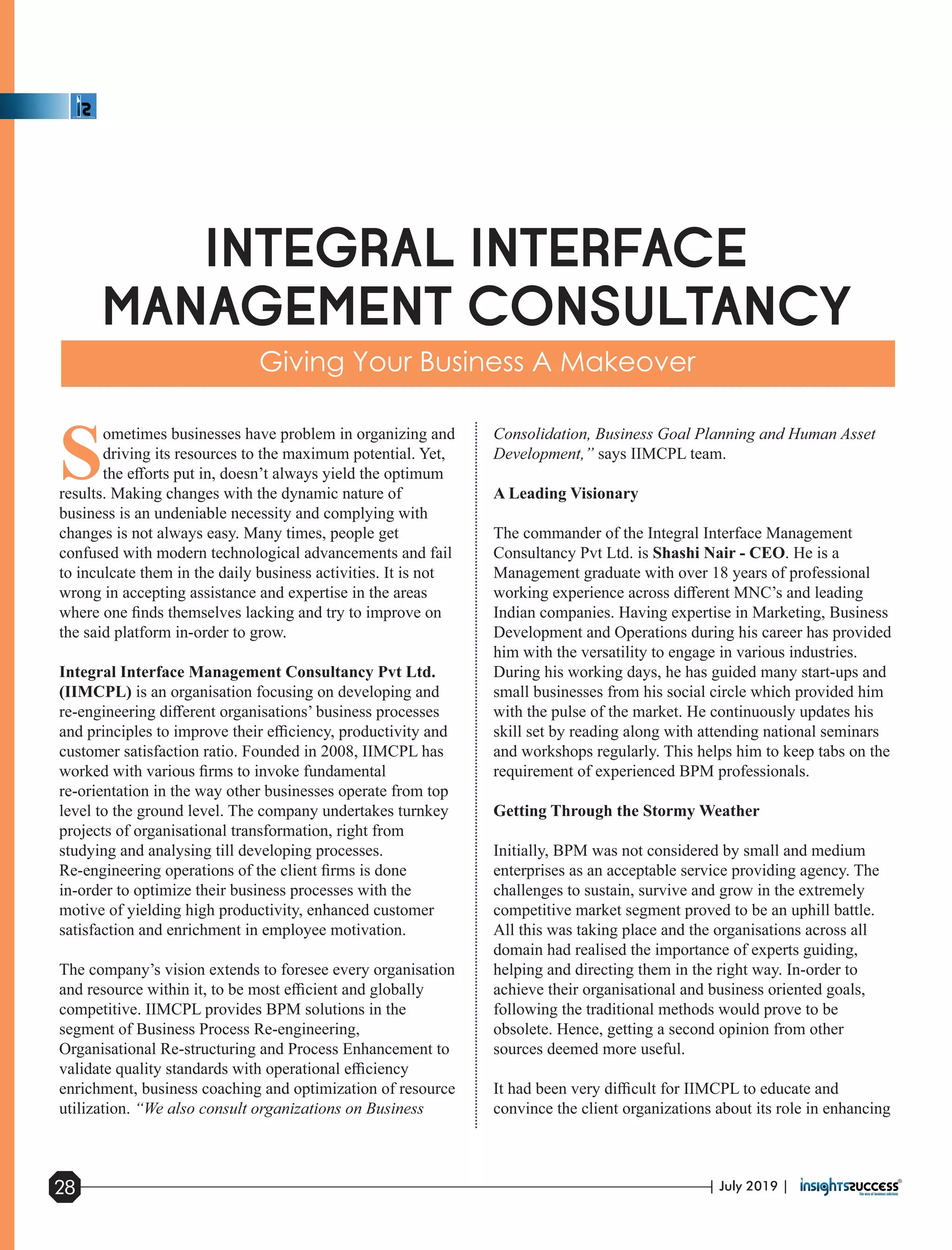 S
ometimes businesses have problem in organizing and
driving its resources to the maximum potential. Yet,
the eﬀorts put in, doesn’t always yield the optimum
results. Making changes with the dynamic nature of
business is an undeniable necessity and complying with
changes is not always easy. Many times, people get
confused with modern technological advancements and fail
to inculcate them in the daily business activities. It is not
wrong in accepting assistance and expertise in the areas
where one ﬁnds themselves lacking and try to improve on
the said platform in-order to grow.
Integral Interface Management Consultancy Pvt Ltd.
(IIMCPL) is an organisation focusing on developing and
re-engineering diﬀerent organisations’ business processes
and principles to improve their eﬃciency, productivity and
customer satisfaction ratio. Founded in 2008, IIMCPL has
worked with various ﬁrms to invoke fundamental
re-orientation in the way other businesses operate from top
level to the ground level. The company undertakes turnkey
projects of organisational transformation, right from
studying and analysing till developing processes.
Re-engineering operations of the client ﬁrms is done
in-order to optimize their business processes with the
motive of yielding high productivity, enhanced customer
satisfaction and enrichment in employee motivation.
The company’s vision extends to foresee every organisation
and resource within it, to be most eﬃcient and globally
competitive. IIMCPL provides BPM solutions in the
segment of Business Process Re-engineering,
Organisational Re-structuring and Process Enhancement to
validate quality standards with operational eﬃciency
enrichment, business coaching and optimization of resource
utilization. “We also consult organizations on Business
Consolidation, Business Goal Planning and Human Asset
Development,” says IIMCPL team.
A Leading Visionary
The commander of the Integral Interface Management
Consultancy Pvt Ltd. is Shashi Nair - CEO. He is a
Management graduate with over 18 years of professional
working experience across diﬀerent MNC’s and leading
Indian companies. Having expertise in Marketing, Business
Development and Operations during his career has provided
him with the versatility to engage in various industries.
During his working days, he has guided many start-ups and
small businesses from his social circle which provided him
with the pulse of the market. He continuously updates his
skill set by reading along with attending national seminars
and workshops regularly. This helps him to keep tabs on the
requirement of experienced BPM professionals.
Getting Through the Stormy Weather
Initially, BPM was not considered by small and medium
enterprises as an acceptable service providing agency. The
challenges to sustain, survive and grow in the extremely
competitive market segment proved to be an uphill battle.
All this was taking place and the organisations across all
domain had realised the importance of experts guiding,
helping and directing them in the right way. In-order to
achieve their organisational and business oriented goals,
following the traditional methods would prove to be
obsolete. Hence, getting a second opinion from other
sources deemed more useful.
It had been very diﬃcult for IIMCPL to educate and
convince the client organizations about its role in enhancing
| July 2019 |28
 