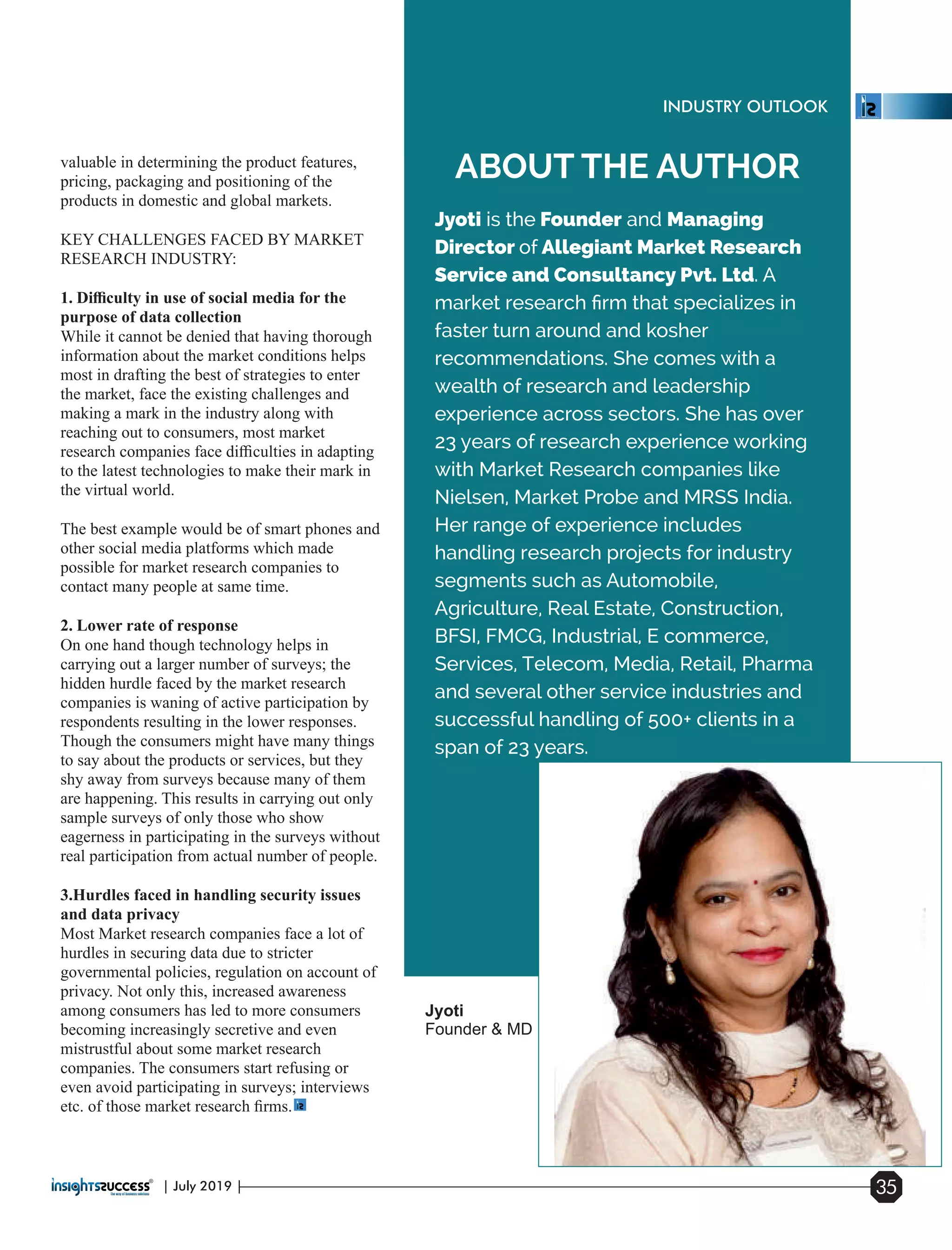 Jyoti is the Founder and Managing
Director of Allegiant Market Research
Service and Consultancy Pvt. Ltd. A
market research ﬁrm that specializes in
faster turn around and kosher
recommendations. She comes with a
wealth of research and leadership
experience across sectors. She has over
23 years of research experience working
with Market Research companies like
Nielsen, Market Probe and MRSS India.
Her range of experience includes
handling research projects for industry
segments such as Automobile,
Agriculture, Real Estate, Construction,
BFSI, FMCG, Industrial, E commerce,
Services, Telecom, Media, Retail, Pharma
and several other service industries and
successful handling of 500+ clients in a
span of 23 years.
ABOUT THE AUTHORvaluable in determining the product features,
pricing, packaging and positioning of the
products in domestic and global markets.
KEY CHALLENGES FACED BY MARKET
RESEARCH INDUSTRY:
1. Diﬃculty in use of social media for the
purpose of data collection
While it cannot be denied that having thorough
information about the market conditions helps
most in drafting the best of strategies to enter
the market, face the existing challenges and
making a mark in the industry along with
reaching out to consumers, most market
research companies face diﬃculties in adapting
to the latest technologies to make their mark in
the virtual world.
The best example would be of smart phones and
other social media platforms which made
possible for market research companies to
contact many people at same time.
2. Lower rate of response
On one hand though technology helps in
carrying out a larger number of surveys; the
hidden hurdle faced by the market research
companies is waning of active participation by
respondents resulting in the lower responses.
Though the consumers might have many things
to say about the products or services, but they
shy away from surveys because many of them
are happening. This results in carrying out only
sample surveys of only those who show
eagerness in participating in the surveys without
real participation from actual number of people.
3.Hurdles faced in handling security issues
and data privacy
Most Market research companies face a lot of
hurdles in securing data due to stricter
governmental policies, regulation on account of
privacy. Not only this, increased awareness
among consumers has led to more consumers
becoming increasingly secretive and even
mistrustful about some market research
companies. The consumers start refusing or
even avoid participating in surveys; interviews
etc. of those market research ﬁrms.
Jyoti
Founder & MD
| July 2019 | 35
INDUSTRY OUTLOOK
 