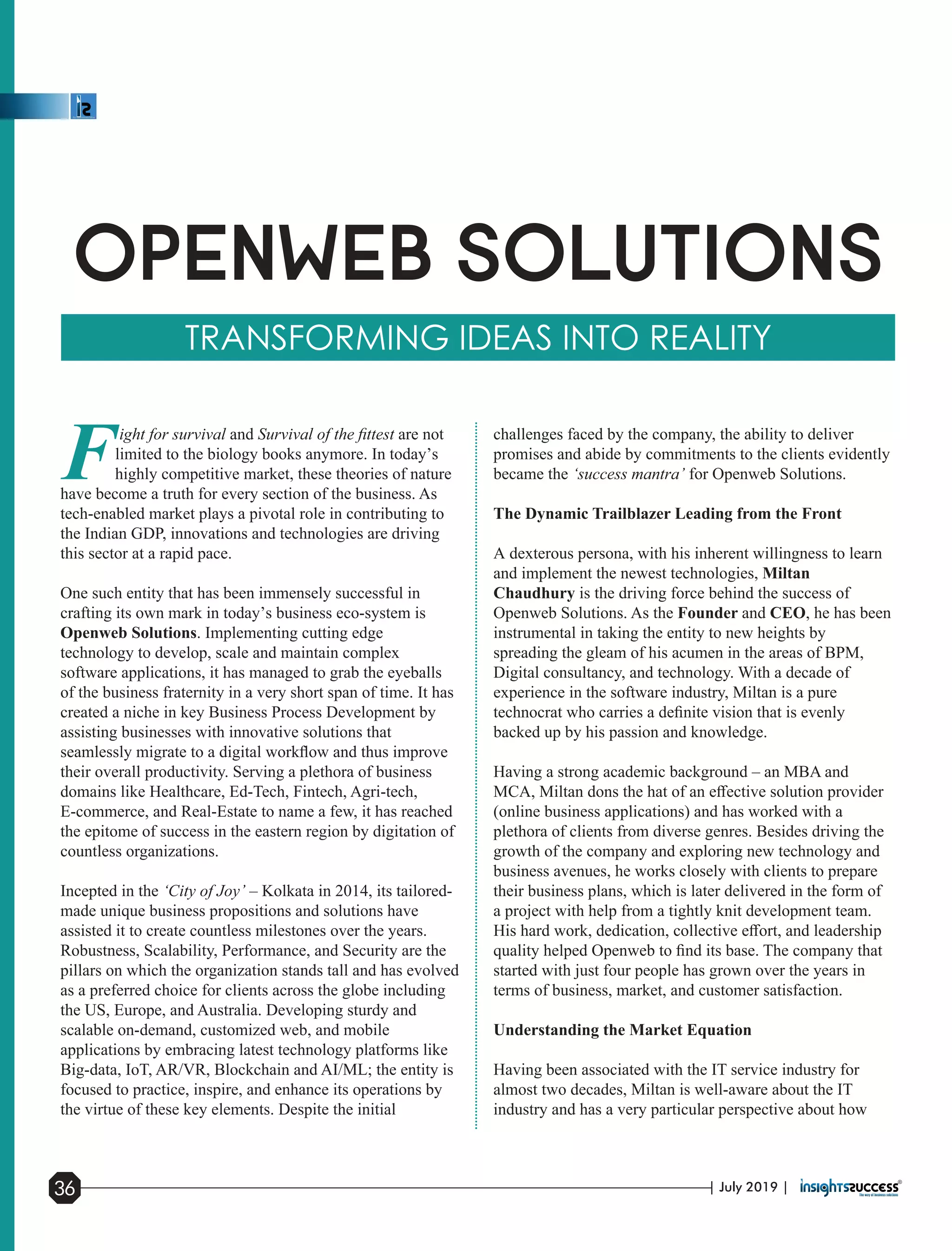 Fight for survival and Survival of the ﬁttest are not
limited to the biology books anymore. In today’s
highly competitive market, these theories of nature
have become a truth for every section of the business. As
tech-enabled market plays a pivotal role in contributing to
the Indian GDP, innovations and technologies are driving
this sector at a rapid pace.
One such entity that has been immensely successful in
crafting its own mark in today’s business eco-system is
Openweb Solutions. Implementing cutting edge
technology to develop, scale and maintain complex
software applications, it has managed to grab the eyeballs
of the business fraternity in a very short span of time. It has
created a niche in key Business Process Development by
assisting businesses with innovative solutions that
seamlessly migrate to a digital workﬂow and thus improve
their overall productivity. Serving a plethora of business
domains like Healthcare, Ed-Tech, Fintech, Agri-tech,
E-commerce, and Real-Estate to name a few, it has reached
the epitome of success in the eastern region by digitation of
countless organizations.
Incepted in the ‘City of Joy’ – Kolkata in 2014, its tailored-
made unique business propositions and solutions have
assisted it to create countless milestones over the years.
Robustness, Scalability, Performance, and Security are the
pillars on which the organization stands tall and has evolved
as a preferred choice for clients across the globe including
the US, Europe, and Australia. Developing sturdy and
scalable on-demand, customized web, and mobile
applications by embracing latest technology platforms like
Big-data, IoT, AR/VR, Blockchain and AI/ML; the entity is
focused to practice, inspire, and enhance its operations by
the virtue of these key elements. Despite the initial
challenges faced by the company, the ability to deliver
promises and abide by commitments to the clients evidently
became the ‘success mantra’ for Openweb Solutions.
The Dynamic Trailblazer Leading from the Front
A dexterous persona, with his inherent willingness to learn
and implement the newest technologies, Miltan
Chaudhury is the driving force behind the success of
Openweb Solutions. As the Founder and CEO, he has been
instrumental in taking the entity to new heights by
spreading the gleam of his acumen in the areas of BPM,
Digital consultancy, and technology. With a decade of
experience in the software industry, Miltan is a pure
technocrat who carries a deﬁnite vision that is evenly
backed up by his passion and knowledge.
Having a strong academic background – an MBA and
MCA, Miltan dons the hat of an eﬀective solution provider
(online business applications) and has worked with a
plethora of clients from diverse genres. Besides driving the
growth of the company and exploring new technology and
business avenues, he works closely with clients to prepare
their business plans, which is later delivered in the form of
a project with help from a tightly knit development team.
His hard work, dedication, collective eﬀort, and leadership
quality helped Openweb to ﬁnd its base. The company that
started with just four people has grown over the years in
terms of business, market, and customer satisfaction.
Understanding the Market Equation
Having been associated with the IT service industry for
almost two decades, Miltan is well-aware about the IT
industry and has a very particular perspective about how
| July 2019 |36
 
