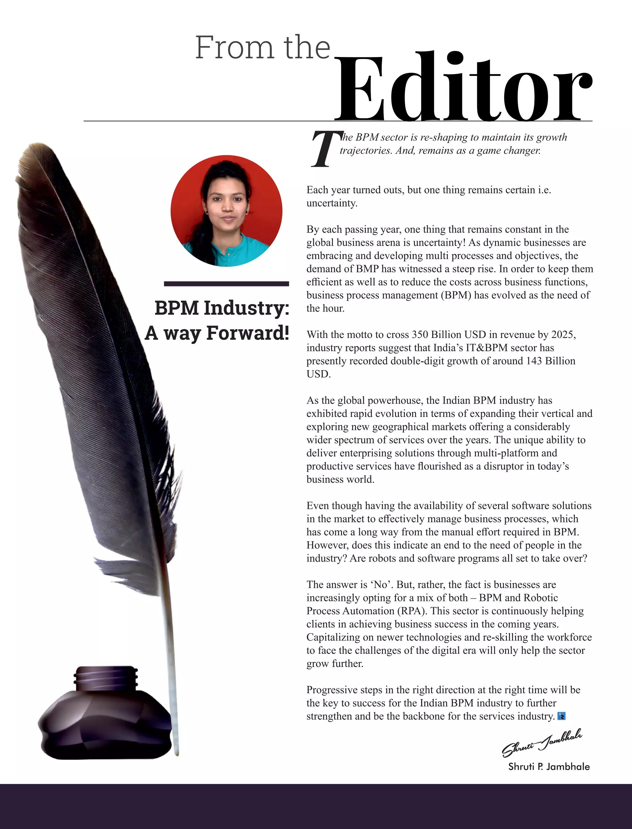 From the
Editorhe BPM sector is re-shaping to maintain its growth
Ttrajectories. And, remains as a game changer.
Each year turned outs, but one thing remains certain i.e.
uncertainty.
By each passing year, one thing that remains constant in the
global business arena is uncertainty! As dynamic businesses are
embracing and developing multi processes and objectives, the
demand of BMP has witnessed a steep rise. In order to keep them
eﬃcient as well as to reduce the costs across business functions,
business process management (BPM) has evolved as the need of
the hour.
With the motto to cross 350 Billion USD in revenue by 2025,
industry reports suggest that India’s IT&BPM sector has
presently recorded double-digit growth of around 143 Billion
USD.
As the global powerhouse, the Indian BPM industry has
exhibited rapid evolution in terms of expanding their vertical and
exploring new geographical markets oﬀering a considerably
wider spectrum of services over the years. The unique ability to
deliver enterprising solutions through multi-platform and
productive services have ﬂourished as a disruptor in today’s
business world.
Even though having the availability of several software solutions
in the market to eﬀectively manage business processes, which
has come a long way from the manual eﬀort required in BPM.
However, does this indicate an end to the need of people in the
industry? Are robots and software programs all set to take over?
The answer is ‘No’. But, rather, the fact is businesses are
increasingly opting for a mix of both – BPM and Robotic
Process Automation (RPA). This sector is continuously helping
clients in achieving business success in the coming years.
Capitalizing on newer technologies and re-skilling the workforce
to face the challenges of the digital era will only help the sector
grow further.
Progressive steps in the right direction at the right time will be
the key to success for the Indian BPM industry to further
strengthen and be the backbone for the services industry.
BPM Industry:
A way Forward!
Shruti P. Jambhale
 