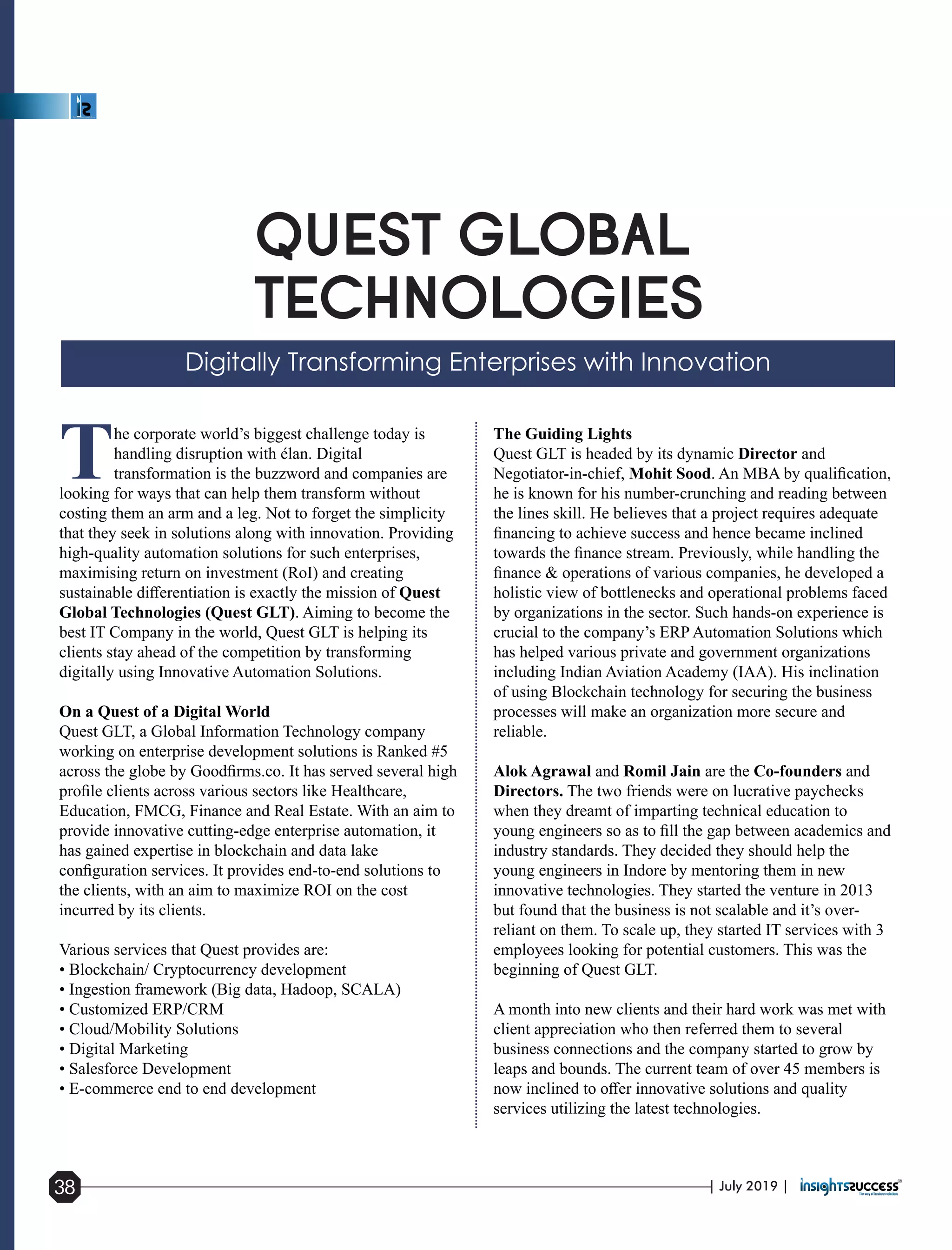 The corporate world’s biggest challenge today is
handling disruption with élan. Digital
transformation is the buzzword and companies are
looking for ways that can help them transform without
costing them an arm and a leg. Not to forget the simplicity
that they seek in solutions along with innovation. Providing
high-quality automation solutions for such enterprises,
maximising return on investment (RoI) and creating
sustainable diﬀerentiation is exactly the mission of Quest
Global Technologies (Quest GLT). Aiming to become the
best IT Company in the world, Quest GLT is helping its
clients stay ahead of the competition by transforming
digitally using Innovative Automation Solutions.
On a Quest of a Digital World
Quest GLT, a Global Information Technology company
working on enterprise development solutions is Ranked #5
across the globe by Goodﬁrms.co. It has served several high
proﬁle clients across various sectors like Healthcare,
Education, FMCG, Finance and Real Estate. With an aim to
provide innovative cutting-edge enterprise automation, it
has gained expertise in blockchain and data lake
conﬁguration services. It provides end-to-end solutions to
the clients, with an aim to maximize ROI on the cost
incurred by its clients.
Various services that Quest provides are:
• Blockchain/ Cryptocurrency development
• Ingestion framework (Big data, Hadoop, SCALA)
• Customized ERP/CRM
• Cloud/Mobility Solutions
• Digital Marketing
• Salesforce Development
• E-commerce end to end development
The Guiding Lights
Quest GLT is headed by its dynamic Director and
Negotiator-in-chief, Mohit Sood. An MBA by qualiﬁcation,
he is known for his number-crunching and reading between
the lines skill. He believes that a project requires adequate
ﬁnancing to achieve success and hence became inclined
towards the ﬁnance stream. Previously, while handling the
ﬁnance & operations of various companies, he developed a
holistic view of bottlenecks and operational problems faced
by organizations in the sector. Such hands-on experience is
crucial to the company’s ERP Automation Solutions which
has helped various private and government organizations
including Indian Aviation Academy (IAA). His inclination
of using Blockchain technology for securing the business
processes will make an organization more secure and
reliable.
Alok Agrawal and Romil Jain are the Co-founders and
Directors. The two friends were on lucrative paychecks
when they dreamt of imparting technical education to
young engineers so as to ﬁll the gap between academics and
industry standards. They decided they should help the
young engineers in Indore by mentoring them in new
innovative technologies. They started the venture in 2013
but found that the business is not scalable and it’s over-
reliant on them. To scale up, they started IT services with 3
employees looking for potential customers. This was the
beginning of Quest GLT.
A month into new clients and their hard work was met with
client appreciation who then referred them to several
business connections and the company started to grow by
leaps and bounds. The current team of over 45 members is
now inclined to oﬀer innovative solutions and quality
services utilizing the latest technologies.
| July 2019 |38
 