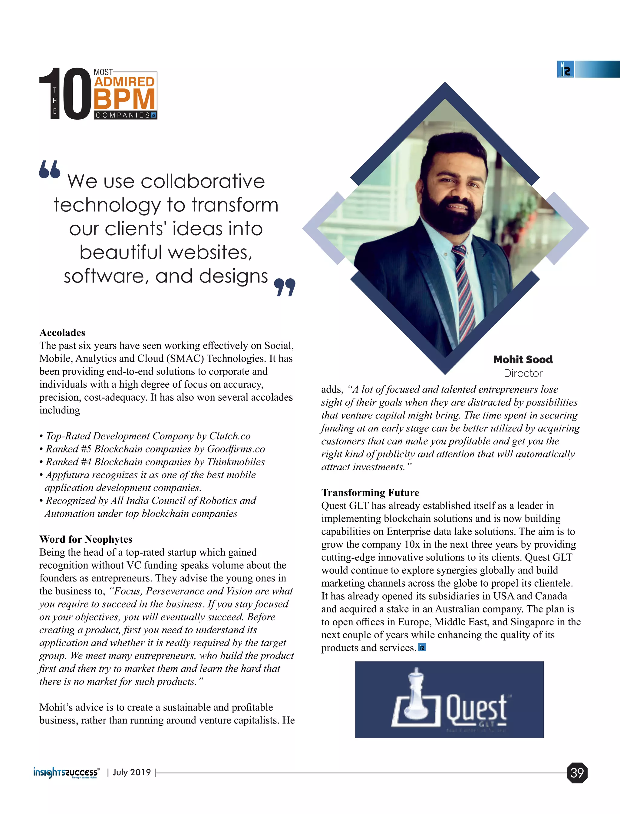 Accolades
The past six years have seen working eﬀectively on Social,
Mobile, Analytics and Cloud (SMAC) Technologies. It has
been providing end-to-end solutions to corporate and
individuals with a high degree of focus on accuracy,
precision, cost-adequacy. It has also won several accolades
including
• Top-Rated Development Company by Clutch.co
• Ranked #5 Blockchain companies by Goodﬁrms.co
• Ranked #4 Blockchain companies by Thinkmobiles
• Appfutura recognizes it as one of the best mobile
application development companies.
• Recognized by All India Council of Robotics and
Automation under top blockchain companies
Word for Neophytes
Being the head of a top-rated startup which gained
recognition without VC funding speaks volume about the
founders as entrepreneurs. They advise the young ones in
the business to, “Focus, Perseverance and Vision are what
you require to succeed in the business. If you stay focused
on your objectives, you will eventually succeed. Before
creating a product, ﬁrst you need to understand its
application and whether it is really required by the target
group. We meet many entrepreneurs, who build the product
ﬁrst and then try to market them and learn the hard that
there is no market for such products.”
Mohit’s advice is to create a sustainable and proﬁtable
business, rather than running around venture capitalists. He
adds, “A lot of focused and talented entrepreneurs lose
sight of their goals when they are distracted by possibilities
that venture capital might bring. The time spent in securing
funding at an early stage can be better utilized by acquiring
customers that can make you proﬁtable and get you the
right kind of publicity and attention that will automatically
attract investments.”
Transforming Future
Quest GLT has already established itself as a leader in
implementing blockchain solutions and is now building
capabilities on Enterprise data lake solutions. The aim is to
grow the company 10x in the next three years by providing
cutting-edge innovative solutions to its clients. Quest GLT
would continue to explore synergies globally and build
marketing channels across the globe to propel its clientele.
It has already opened its subsidiaries in USA and Canada
and acquired a stake in an Australian company. The plan is
to open oﬃces in Europe, Middle East, and Singapore in the
next couple of years while enhancing the quality of its
products and services.
| July 2019 | 39
 