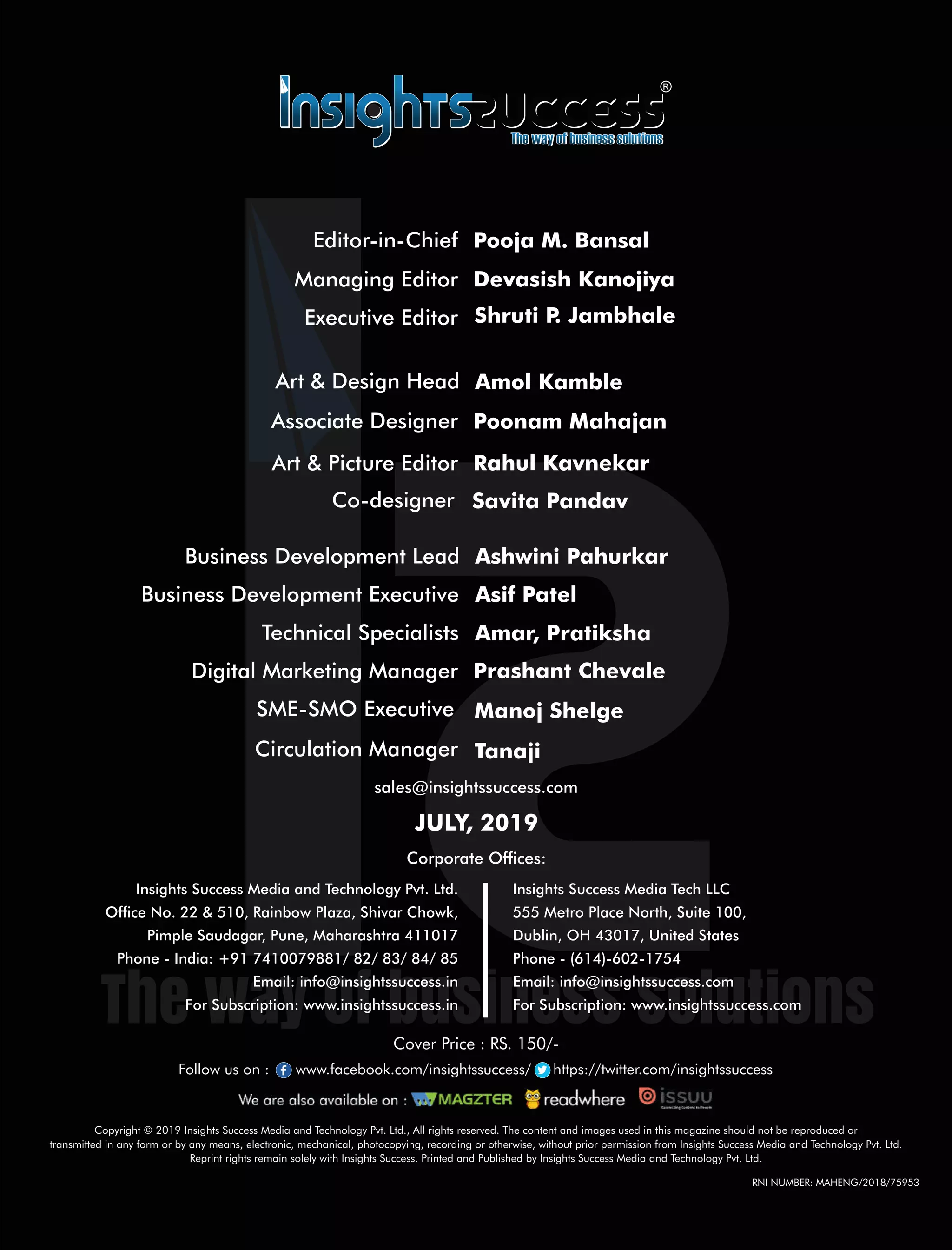 SME-SMO Executive Manoj Shelge
Circulation Manager Tanaji
Digital Marketing Manager Prashant Chevale
Technical Specialists Amar, Pratiksha
Co-designer Savita Pandav
Art & Picture Editor Rahul Kavnekar
Art & Design Head Amol Kamble
Associate Designer Poonam Mahajan
Copyright © 2019 Insights Success Media and Technology Pvt. Ltd., All rights reserved. The content and images used in this magazine should not be reproduced or
transmitted in any form or by any means, electronic, mechanical, photocopying, recording or otherwise, without prior permission from Insights Success Media and Technology Pvt. Ltd.
Reprint rights remain solely with Insights Success. Printed and Published by Insights Success Media and Technology Pvt. Ltd.
Corporate Ofces:
Insights Success Media Tech LLC
555 Metro Place North, Suite 100,
Dublin, OH 43017, United States
Phone - (614)-602-1754
Email: info@insightssuccess.com
For Subscription: www.insightssuccess.com
Insights Success Media and Technology Pvt. Ltd.
Ofce No. 22 & 510, Rainbow Plaza, Shivar Chowk,
Pimple Saudagar, Pune, Maharashtra 411017
Phone - India: +91 7410079881/ 82/ 83/ 84/ 85
Email: info@insightssuccess.in
For Subscription: www.insightssuccess.in
sales@insightssuccess.com
JULY, 2019
Follow us on : www.facebook.com/insightssuccess/ https://twitter.com/insightssuccess
Cover Price : RS. 150/-
Editor-in-Chief Pooja M. Bansal
Managing Editor
Shruti P. JambhaleExecutive Editor
Devasish Kanojiya
RNI NUMBER: MAHENG/2018/75953
Business Development Executive Asif Patel
Business Development Lead Ashwini Pahurkar
 