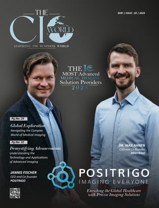 MAY | ISSUE : 02 | 2023
Pg.No: 24
Enriching the Global Healthcare
with Precise Imaging Solutions
Pg.No: 32
DR. MAX AHNEN
COO and Co-founder
POSITRIGO
JANNIS FISCHER
CEO and Co-founder
POSITRIGO
Global Exploration
Naviga ng the Complex
World of Medical Imaging
Demystifying Advancements
Understanding the
Technology and Applica ons
of Advanced Imaging
 