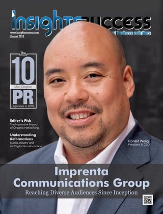 August 2018
www.insightssuccess.com
Ronald Wong
President & CEO
Imprenta
Communications Group
Most Creative
Agencies in 2018
10
The
Reaching Diverse Audiences Since Inception
Editor’s Pick
The Impressive Impact
of Organic Networking
Understanding
Reformations
Media Industry and
its’ Digital Transformation
 